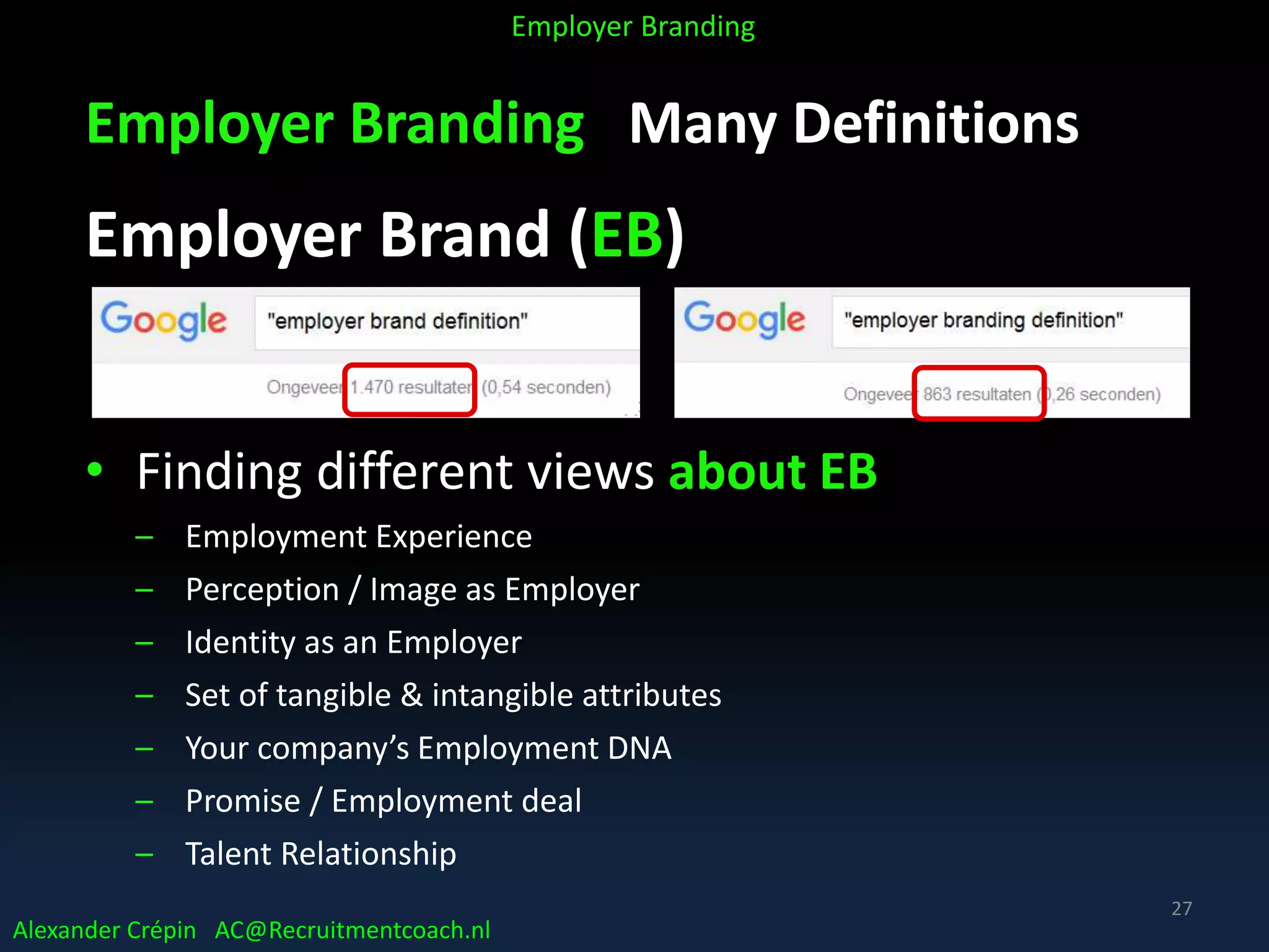 Employer Branding Many Definitions
Employer Brand (EB)
• Finding different views about EB
– Employment Experience
– Perception / Image as Employer
– Identity as an Employer
– Set of tangible & intangible attributes
– Your company’s Employment DNA
– Promise / Employment deal
– Talent Relationship
Alexander Crépin AC@Recruitmentcoach.nl
Employer Branding
27
 