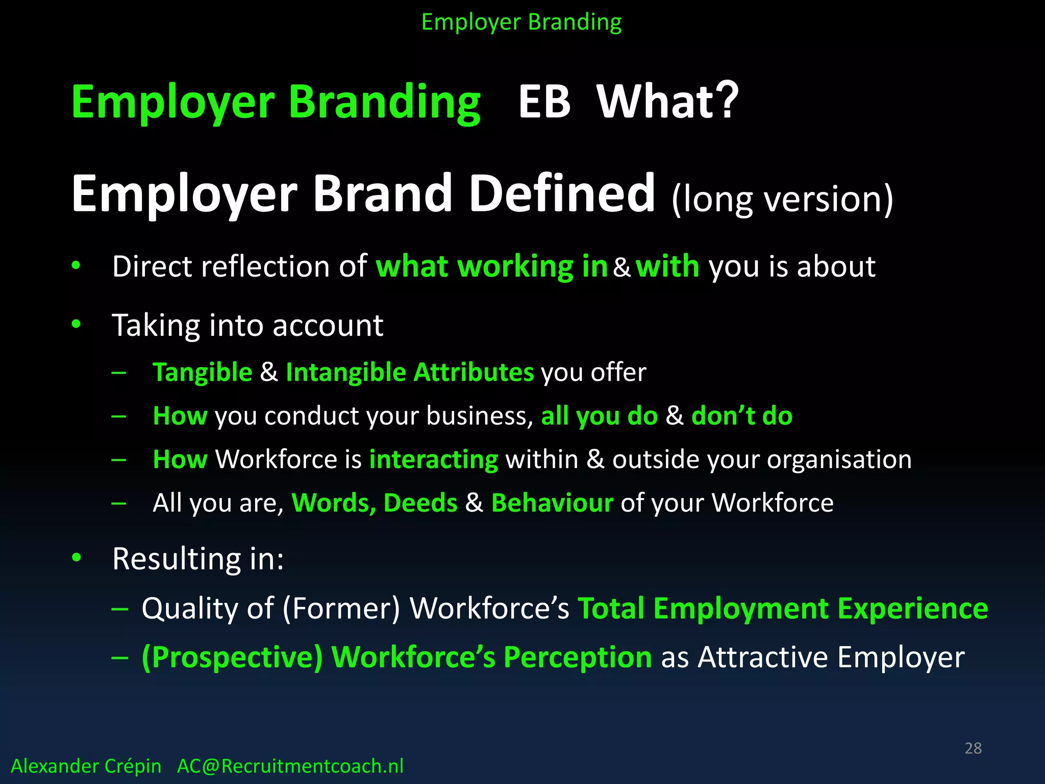 Employer Branding EB What?
Employer Brand Defined (long version)
• Direct reflection of what working in&with you is about
• Taking into account
– Tangible & Intangible Attributes you offer
– How you conduct your business, all you do & don’t do
– How Workforce is interacting within & outside your organisation
– All you are, Words, Deeds & Behaviour of your Workforce
• Resulting in:
– Quality of (Former) Workforce’s Total Employment Experience
– (Prospective) Workforce’s Perception as Attractive Employer
Alexander Crépin AC@Recruitmentcoach.nl
Employer Branding
28
 