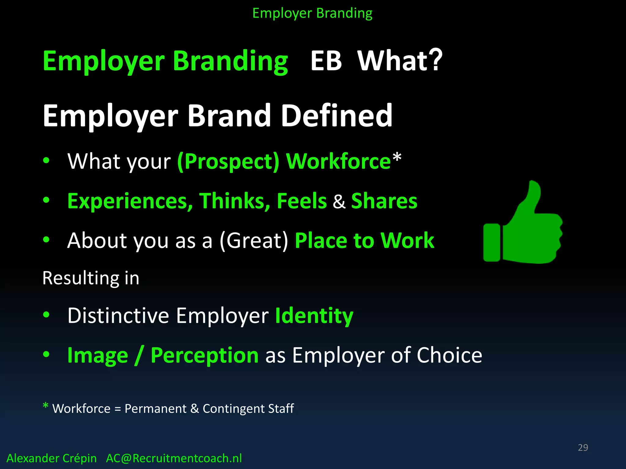 Employer Branding EB What?
Employer Brand Defined
• What your (Prospect) Workforce*
• Experiences, Thinks, Feels & Shares
• About you as a (Great) Place to Work
Resulting in
• Distinctive Employer Identity
• Image / Perception as Employer of Choice
* Workforce = Permanent & Contingent Staff
Alexander Crépin AC@Recruitmentcoach.nl
Employer Branding
29
 