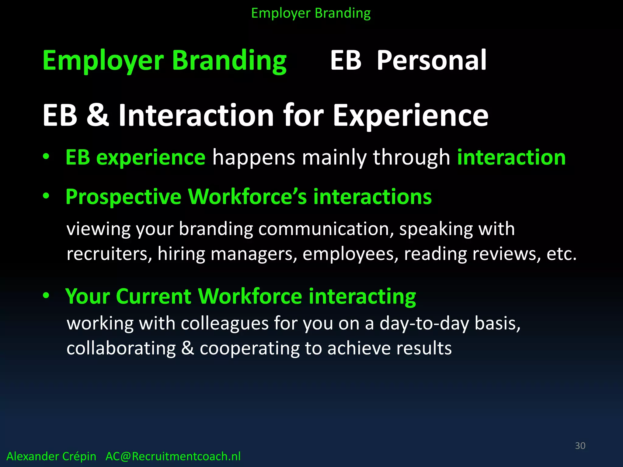 Employer Branding EB Personal
EB & Interaction for Experience
• EB experience happens mainly through interaction
• Prospective Workforce’s interactions
viewing your branding communication, speaking with
recruiters, hiring managers, employees, reading reviews, etc.
• Your Current Workforce interacting
working with colleagues for you on a day-to-day basis,
collaborating & cooperating to achieve results
Alexander Crépin AC@Recruitmentcoach.nl
Employer Branding
30
 