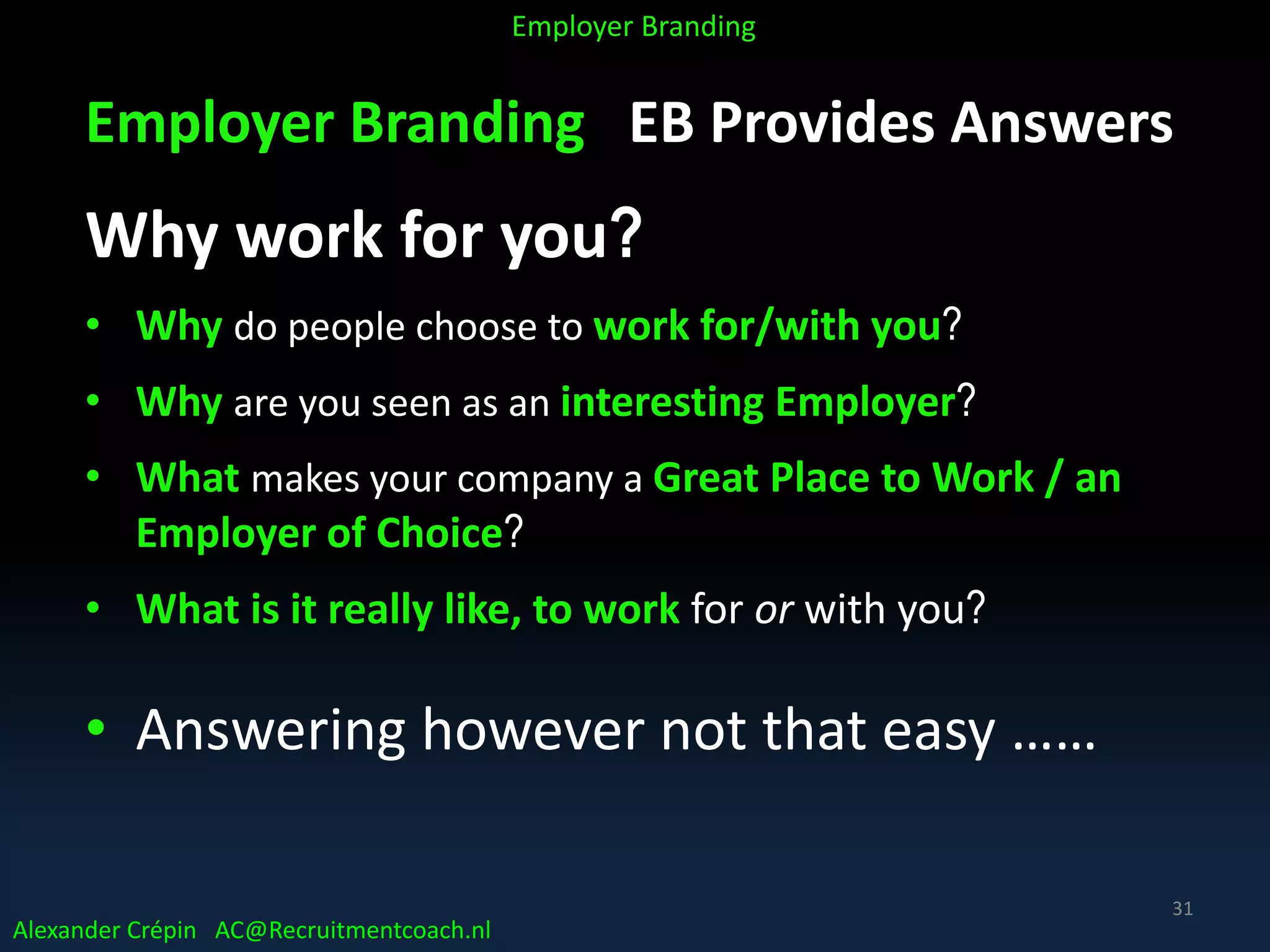 Employer Branding EB Provides Answers
Why work for you?
• Why do people choose to work for/with you?
• Why are you seen as an interesting Employer?
• What makes your company a Great Place to Work / an
Employer of Choice?
• What is it really like, to work for or with you?
• Answering however not that easy ……
Alexander Crépin AC@Recruitmentcoach.nl
Employer Branding
31
 