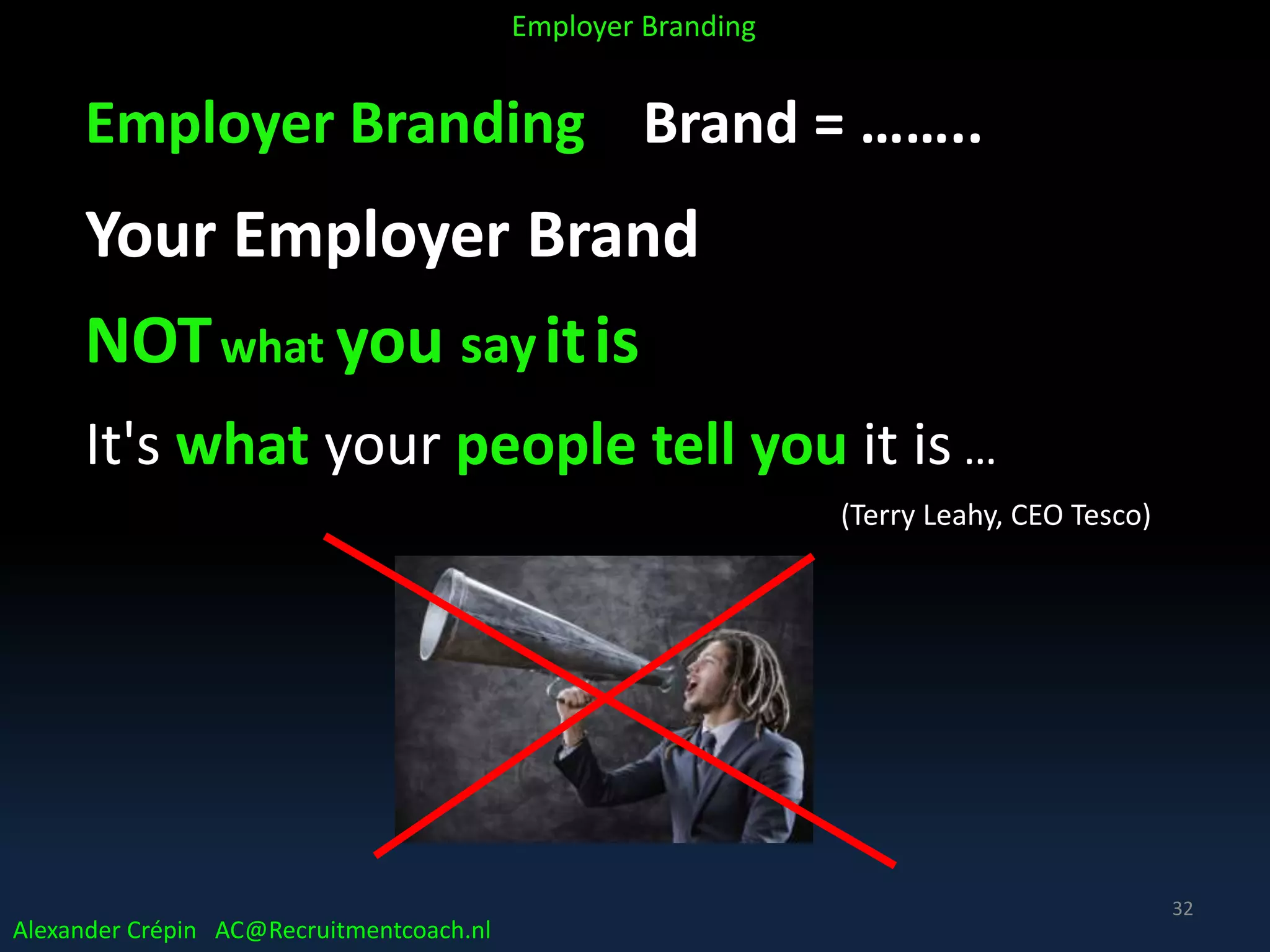 Employer Branding Brand = ……..
Your Employer Brand
NOTwhat you sayitis
It's what your people tell you it is …
(Terry Leahy, CEO Tesco)
Alexander Crépin AC@Recruitmentcoach.nl
Employer Branding
32
 