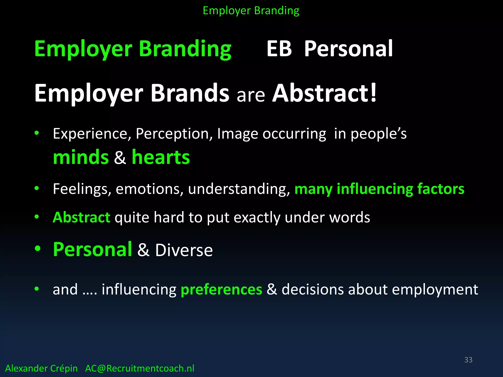 Employer Branding EB Personal
Employer Brands are Abstract!
• Experience, Perception, Image occurring in people’s
minds & hearts
• Feelings, emotions, understanding, many influencing factors
• Abstract quite hard to put exactly under words
• Personal & Diverse
• and …. influencing preferences & decisions about employment
Alexander Crépin AC@Recruitmentcoach.nl
Employer Branding
33
 