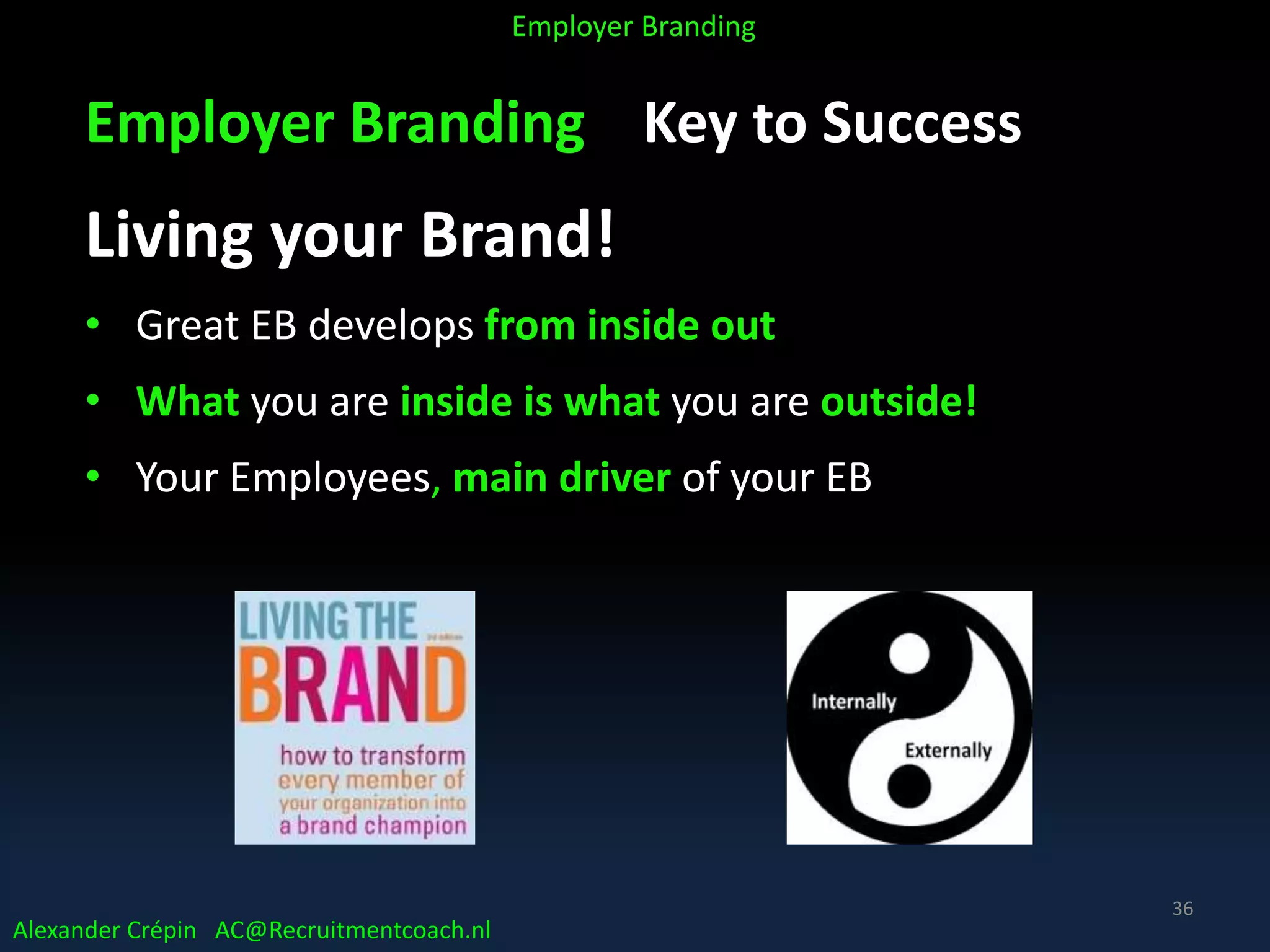 Employer Branding Key to Success
Living your Brand!
• Great EB develops from inside out
• What you are inside is what you are outside!
• Your Employees, main driver of your EB
Alexander Crépin AC@Recruitmentcoach.nl
Employer Branding
36
 