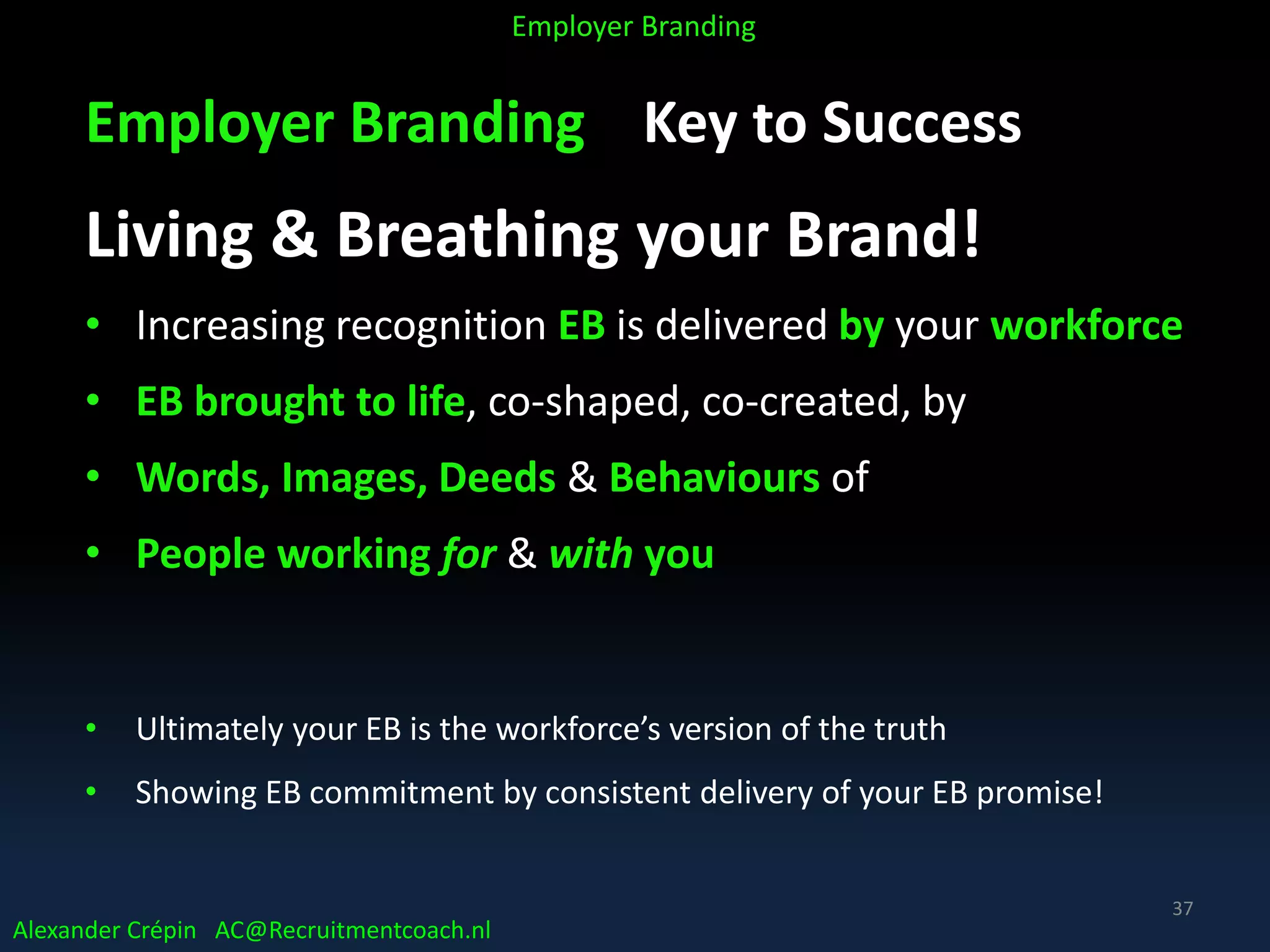 Employer Branding Key to Success
Living & Breathing your Brand!
• Increasing recognition EB is delivered by your workforce
• EB brought to life, co-shaped, co-created, by
• Words, Images, Deeds & Behaviours of
• People working for & with you
• Ultimately your EB is the workforce’s version of the truth
• Showing EB commitment by consistent delivery of your EB promise!
Alexander Crépin AC@Recruitmentcoach.nl
Employer Branding
37
 