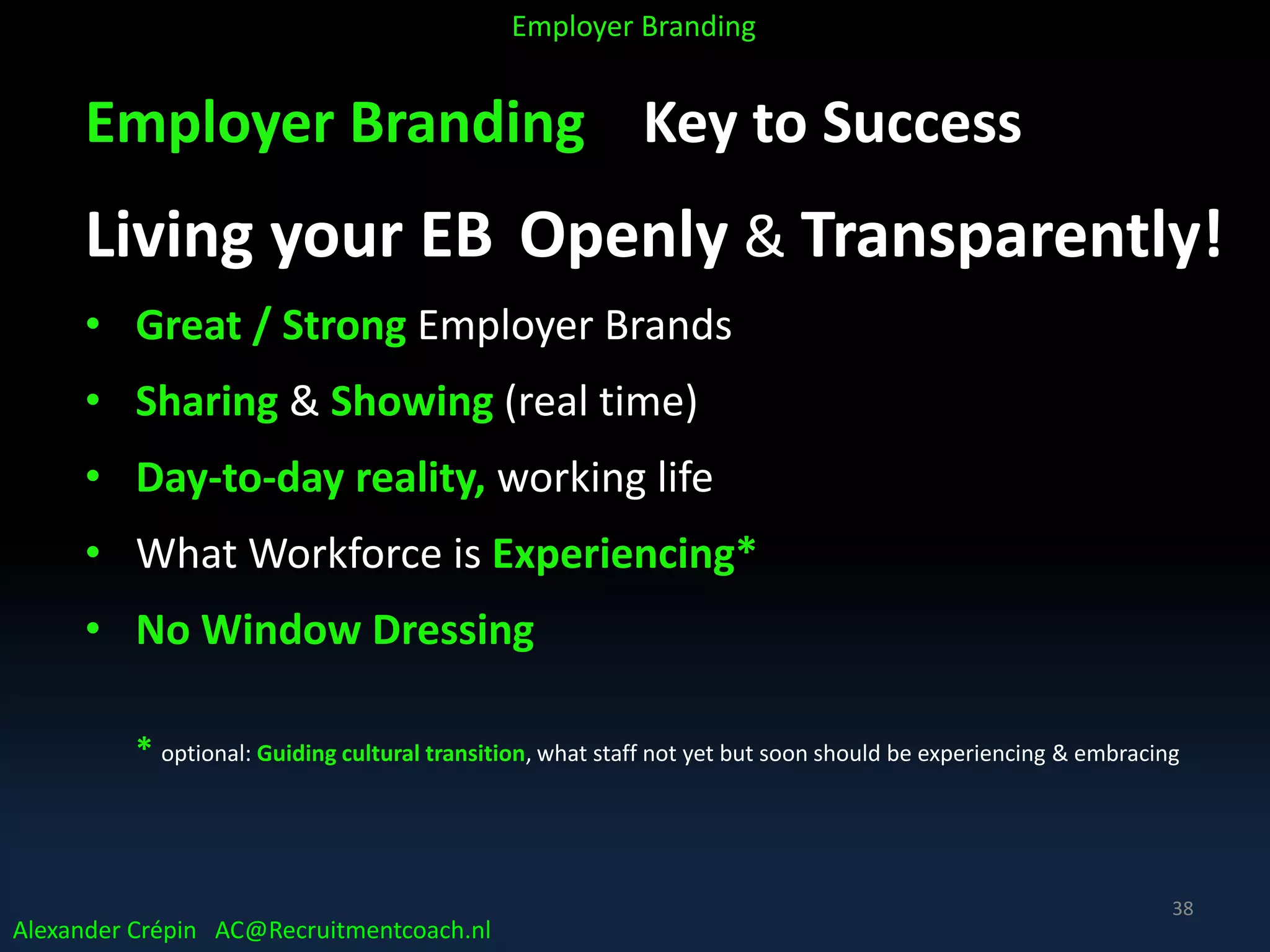 Employer Branding Key to Success
Living your EB Openly & Transparently!
• Great / Strong Employer Brands
• Sharing & Showing (real time)
• Day-to-day reality, working life
• What Workforce is Experiencing*
• No Window Dressing
* optional: Guiding cultural transition, what staff not yet but soon should be experiencing & embracing
Alexander Crépin AC@Recruitmentcoach.nl
Employer Branding
38
 