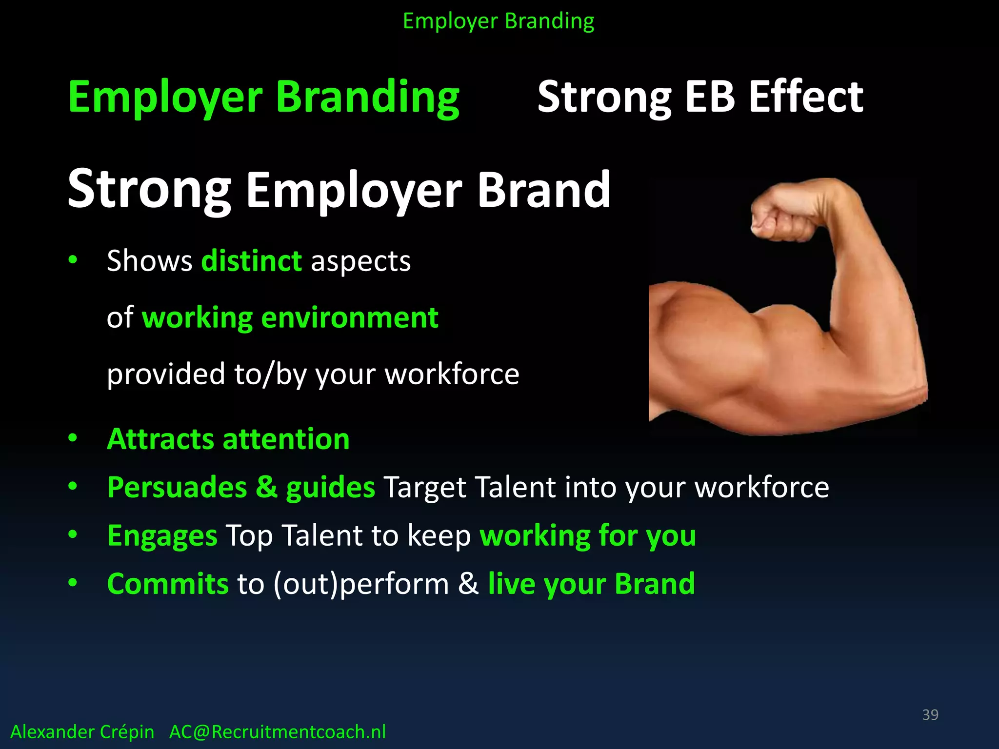 Employer Branding Strong EB Effect
Strong Employer Brand
• Shows distinct aspects
of working environment
provided to/by your workforce
• Attracts attention
• Persuades & guides Target Talent into your workforce
• Engages Top Talent to keep working for you
• Commits to (out)perform & live your Brand
Alexander Crépin AC@Recruitmentcoach.nl
Employer Branding
39
 