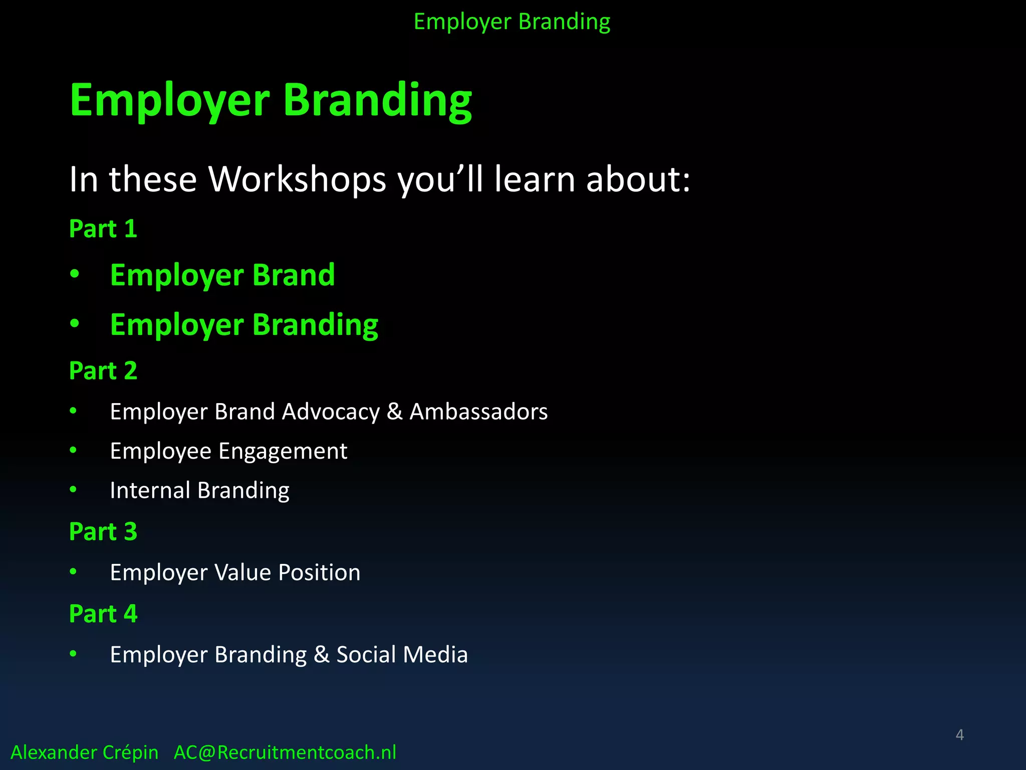 Employer Branding
In these Workshops you’ll learn about:
Part 1
• Employer Brand
• Employer Branding
Part 2
• Employer Brand Advocacy & Ambassadors
• Employee Engagement
• Internal Branding
Part 3
• Employer Value Position
Part 4
• Employer Branding & Social Media
Alexander Crépin AC@Recruitmentcoach.nl
Employer Branding
4
 