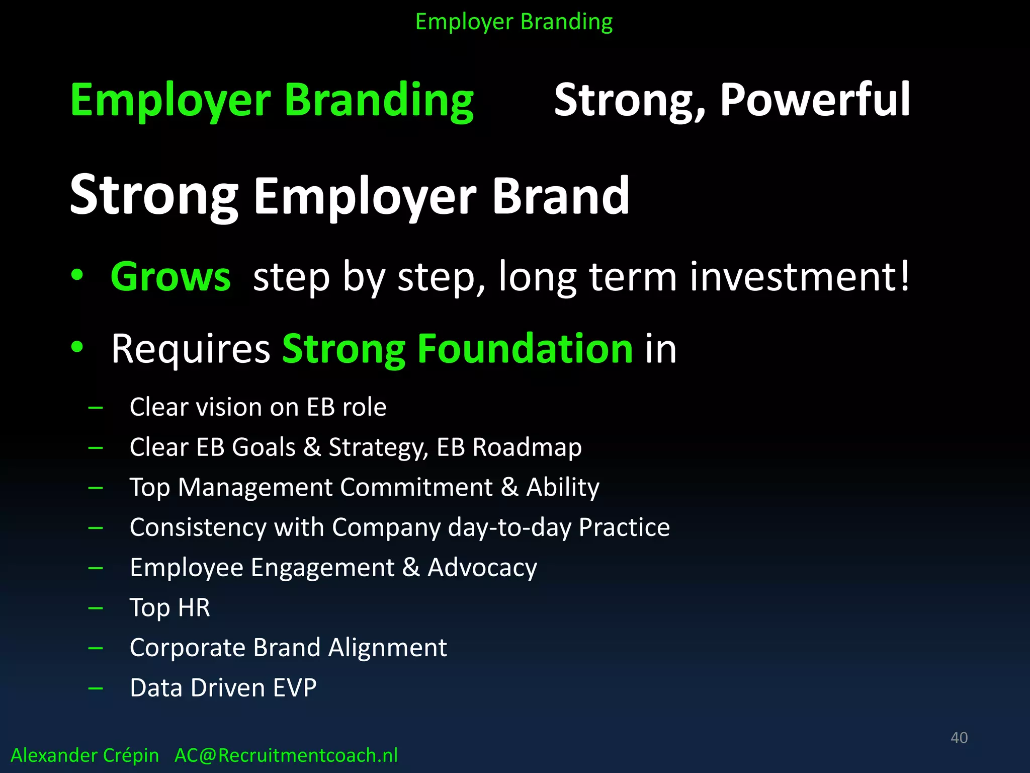 Employer Branding Strong, Powerful
Strong Employer Brand
• Grows step by step, long term investment!
• Requires Strong Foundation in
– Clear vision on EB role
– Clear EB Goals & Strategy, EB Roadmap
– Top Management Commitment & Ability
– Consistency with Company day-to-day Practice
– Employee Engagement & Advocacy
– Top HR
– Corporate Brand Alignment
– Data Driven EVP
Alexander Crépin AC@Recruitmentcoach.nl
Employer Branding
40
 