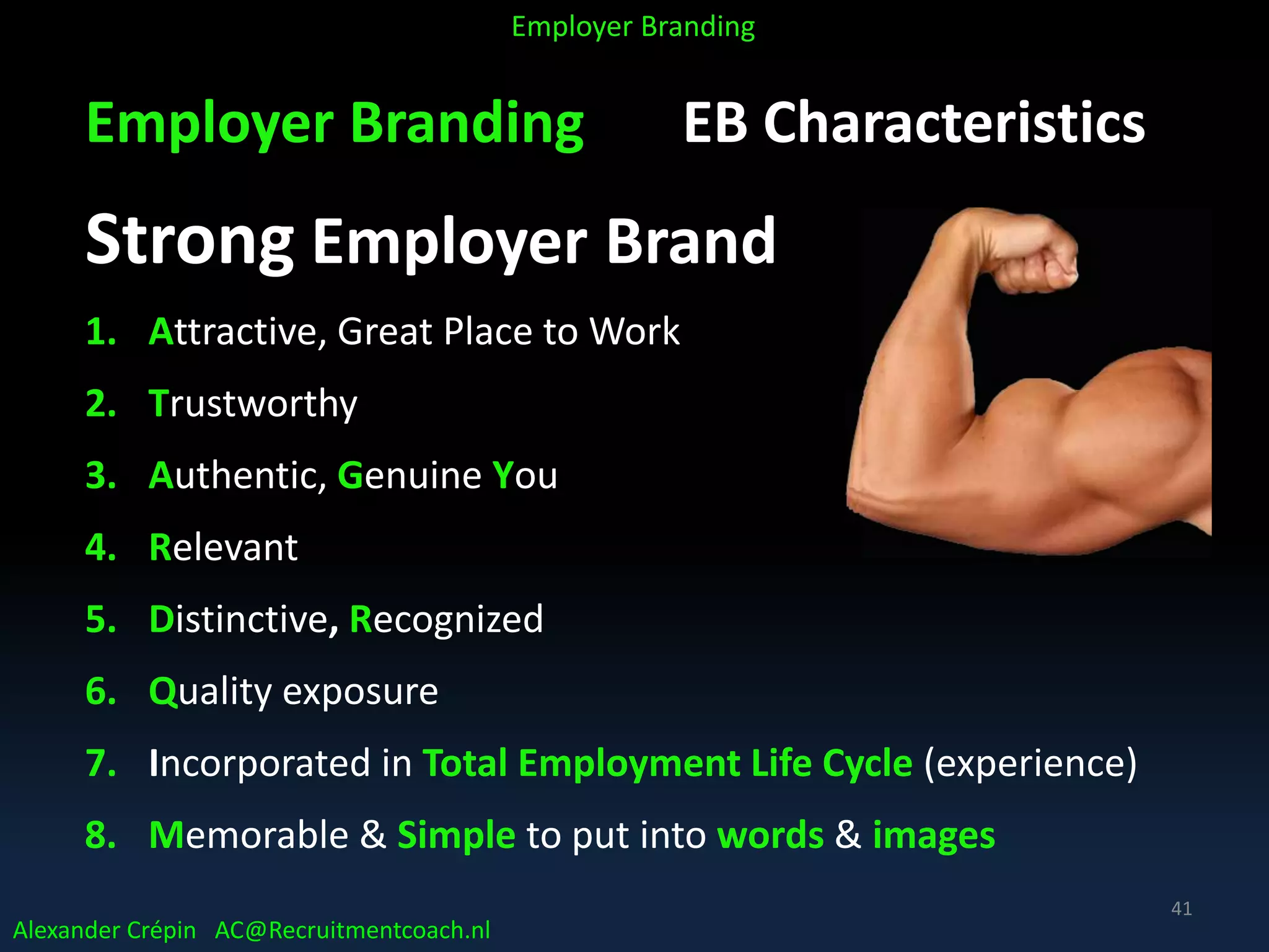 Employer Branding EB Characteristics
Strong Employer Brand
1. Attractive, Great Place to Work
2. Trustworthy
3. Authentic, Genuine You
4. Relevant
5. Distinctive, Recognized
6. Quality exposure
7. Incorporated in Total Employment Life Cycle (experience)
8. Memorable & Simple to put into words & images
Alexander Crépin AC@Recruitmentcoach.nl
Employer Branding
41
 