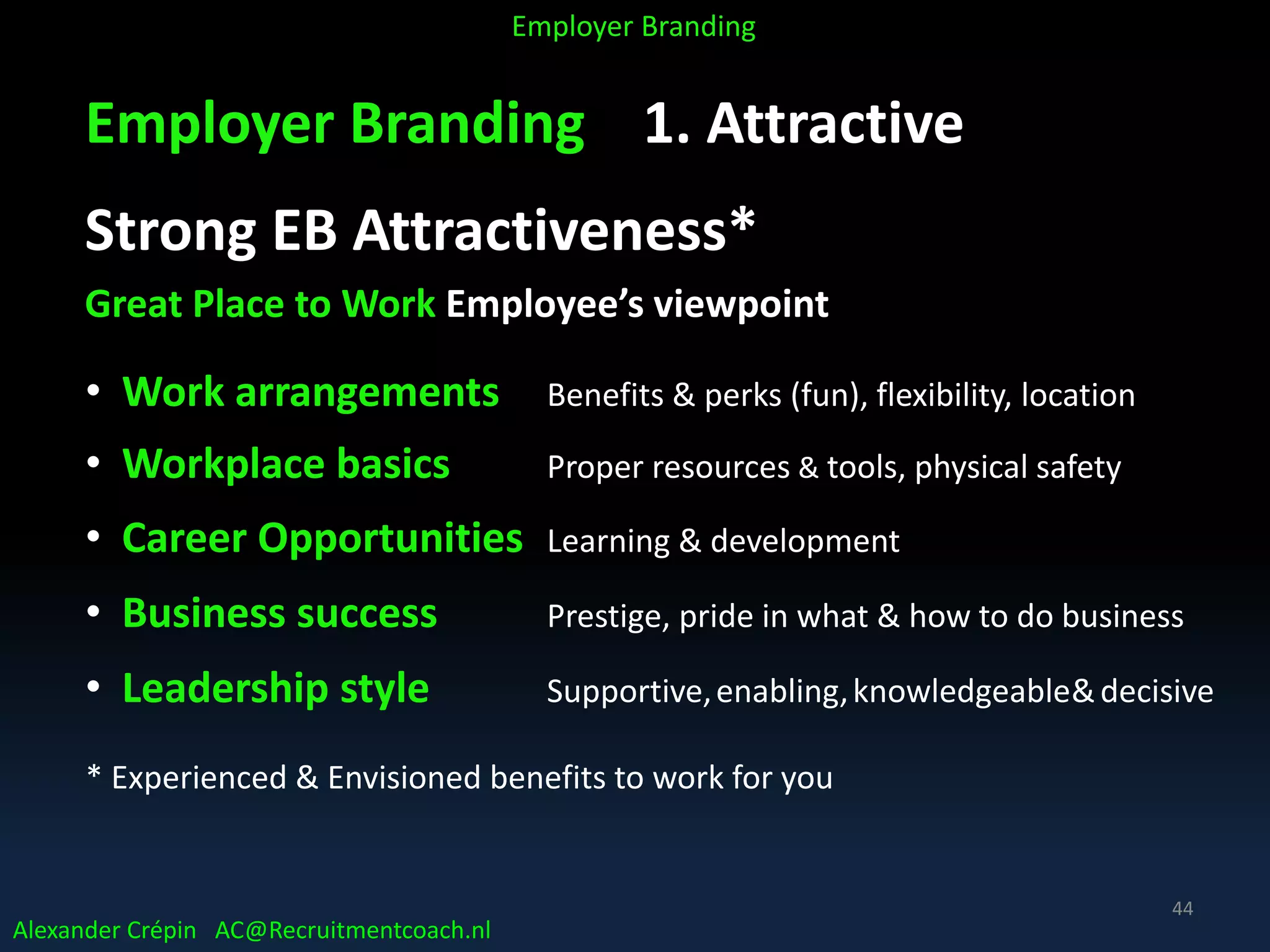Employer Branding 1. Attractive
Strong EB Attractiveness*
Great Place to Work Employee’s viewpoint
• Work arrangements Benefits & perks (fun), flexibility, location
• Workplace basics Proper resources & tools, physical safety
• Career Opportunities Learning & development
• Business success Prestige, pride in what & how to do business
• Leadership style Supportive,enabling,knowledgeable&decisive
* Experienced & Envisioned benefits to work for you
Alexander Crépin AC@Recruitmentcoach.nl
Employer Branding
44
 