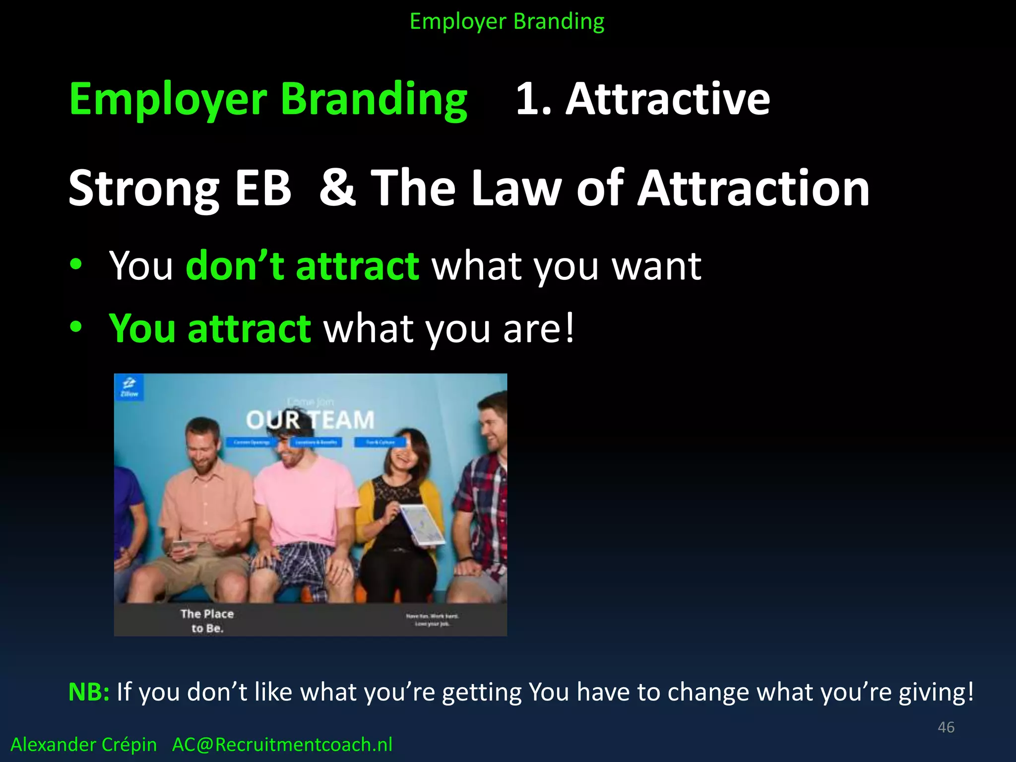 Employer Branding 1. Attractive
Strong EB & The Law of Attraction
• You don’t attract what you want
• You attract what you are!
NB: If you don’t like what you’re getting You have to change what you’re giving!
Alexander Crépin AC@Recruitmentcoach.nl
Employer Branding
46
 