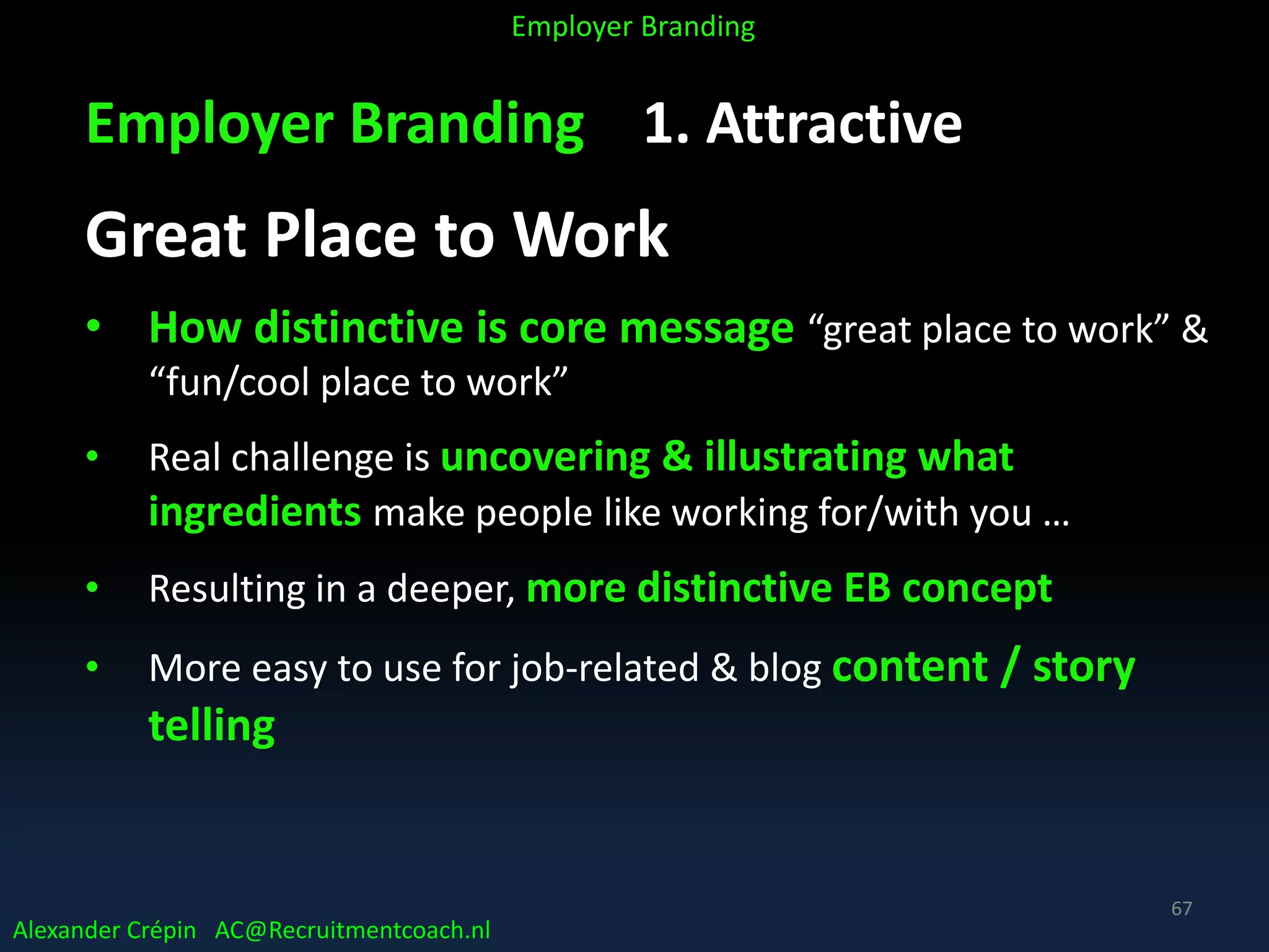 Employer Branding 1. Attractive
Great Place to Work
• How distinctive is core message “great place to work” &
“fun/cool place to work”
• Real challenge is uncovering & illustrating what
ingredients make people like working for/with you …
• Resulting in a deeper, more distinctive EB concept
• More easy to use for job-related & blog content / story
telling
Alexander Crépin AC@Recruitmentcoach.nl
Employer Branding
67
 