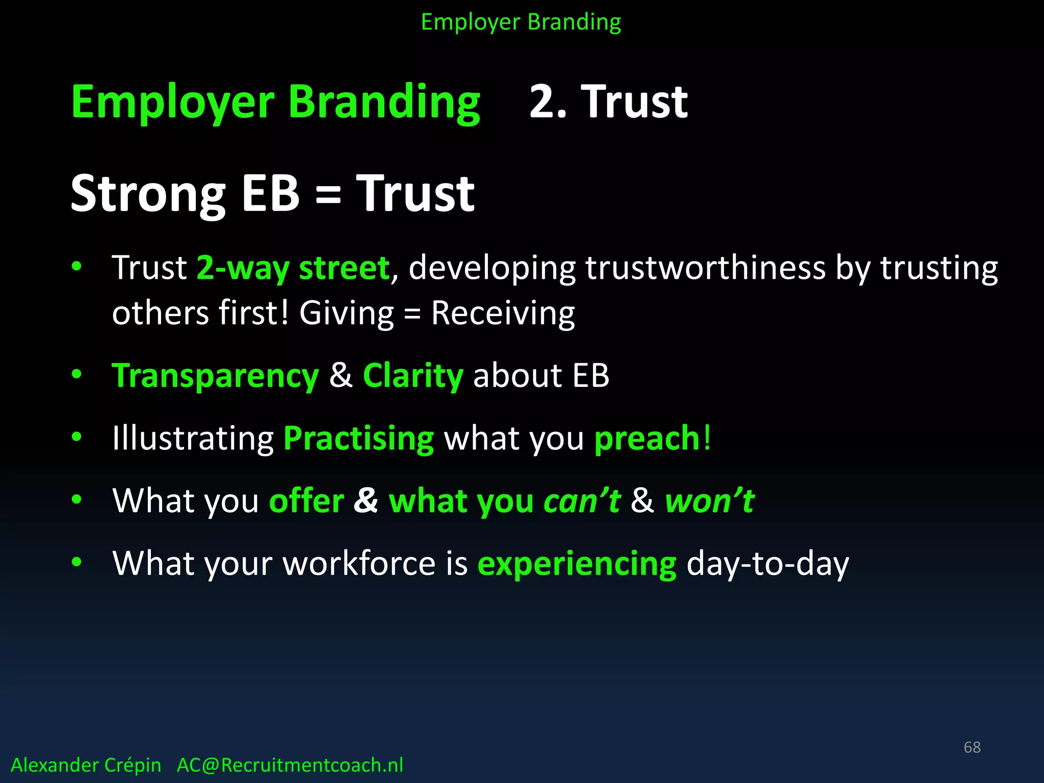 Employer Branding 2. Trust
Strong EB = Trust
• Trust 2-way street, developing trustworthiness by trusting
others first! Giving = Receiving
• Transparency & Clarity about EB
• Illustrating Practising what you preach!
• What you offer & what you can’t & won’t
• What your workforce is experiencing day-to-day
Alexander Crépin AC@Recruitmentcoach.nl
Employer Branding
68
 