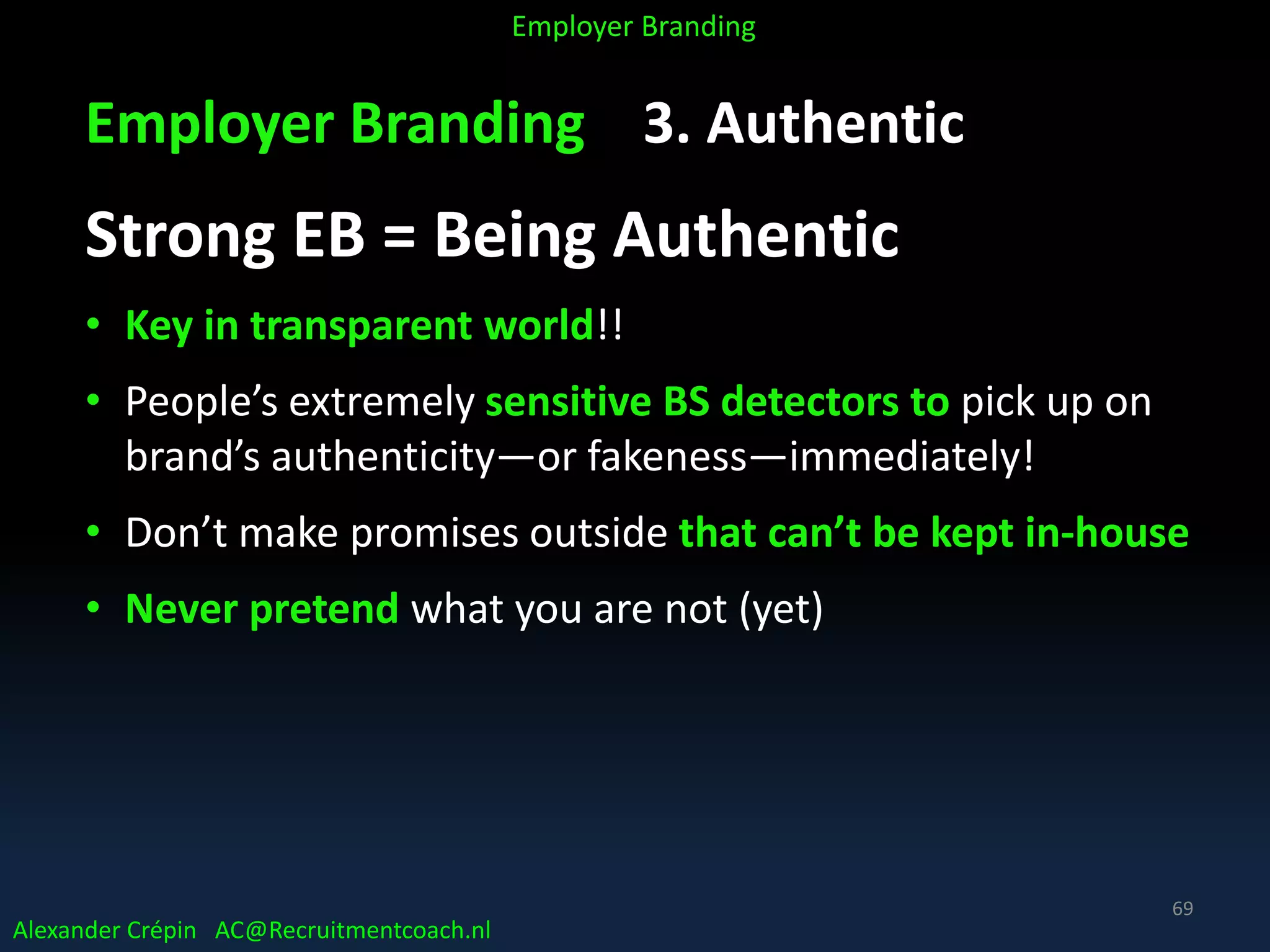 Employer Branding 3. Authentic
Strong EB = Being Authentic
• Key in transparent world!!
• People’s extremely sensitive BS detectors to pick up on
brand’s authenticity—or fakeness—immediately!
• Don’t make promises outside that can’t be kept in-house
• Never pretend what you are not (yet)
Alexander Crépin AC@Recruitmentcoach.nl
Employer Branding
69
 