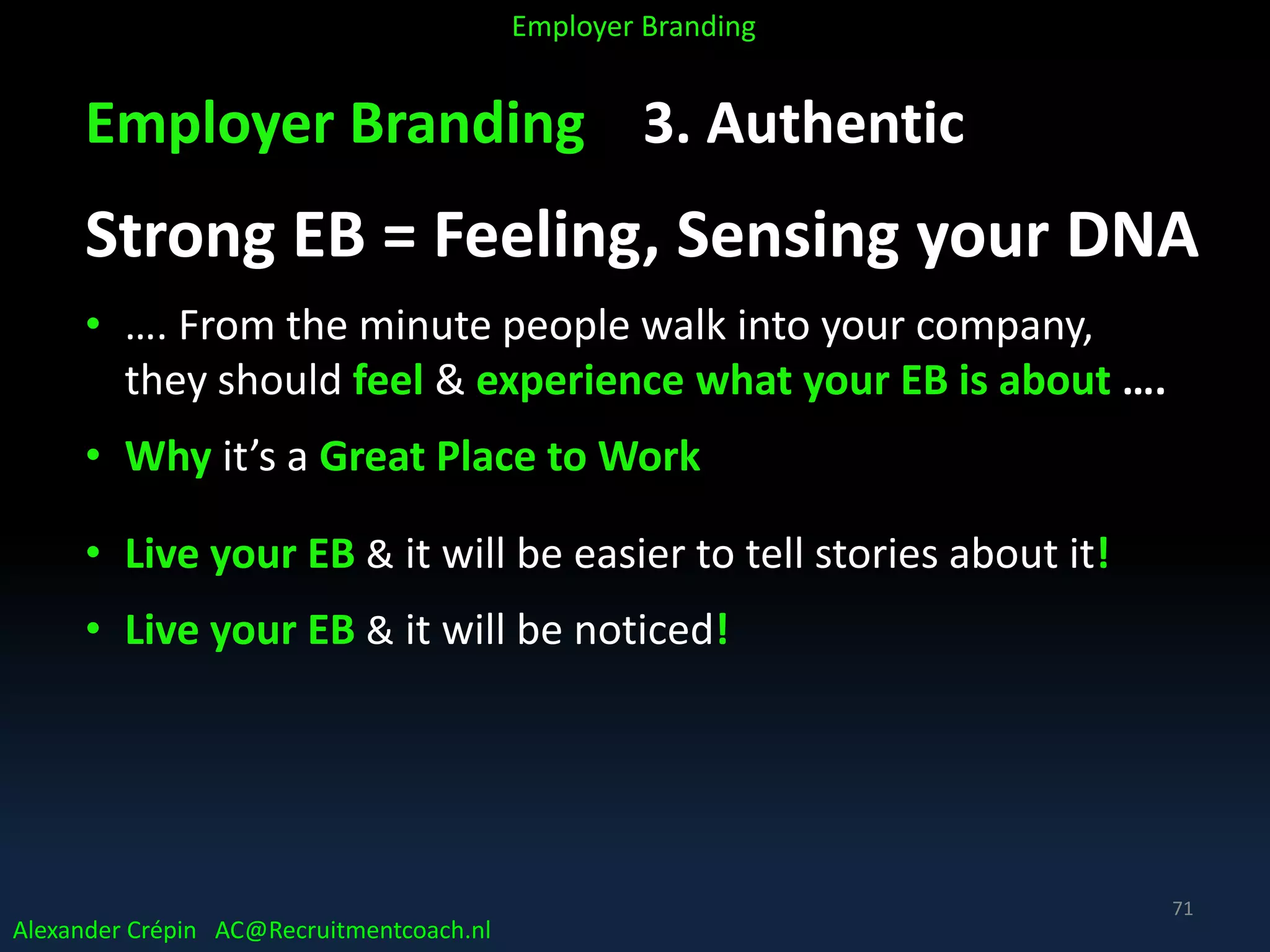 Employer Branding 3. Authentic
Strong EB = Feeling, Sensing your DNA
• …. From the minute people walk into your company,
they should feel & experience what your EB is about ….
• Why it’s a Great Place to Work
• Live your EB & it will be easier to tell stories about it!
• Live your EB & it will be noticed!
Alexander Crépin AC@Recruitmentcoach.nl
Employer Branding
71
 