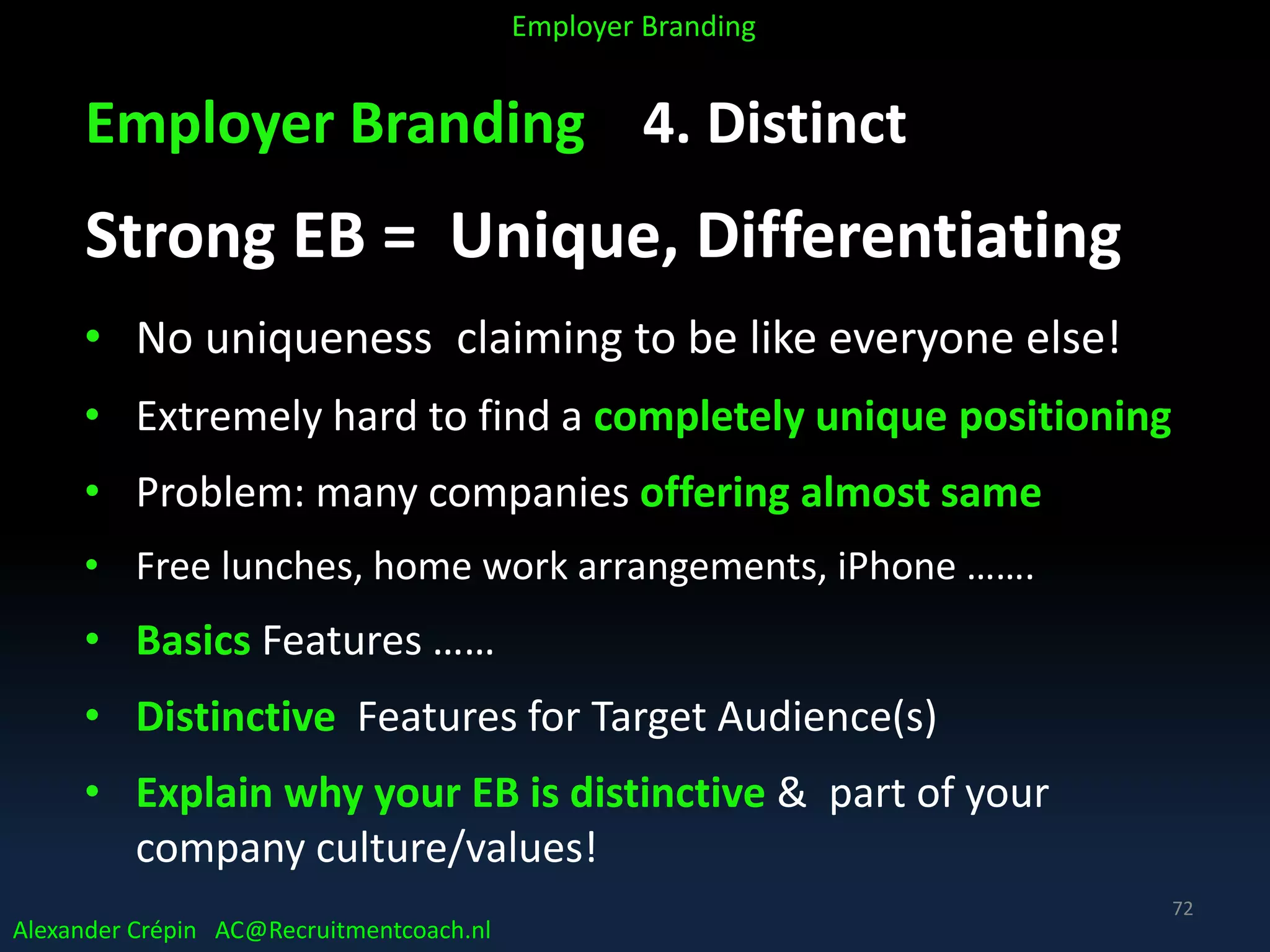 Employer Branding 4. Distinct
Strong EB = Unique, Differentiating
• No uniqueness claiming to be like everyone else!
• Extremely hard to find a completely unique positioning
• Problem: many companies offering almost same
• Free lunches, home work arrangements, iPhone …….
• Basics Features ……
• Distinctive Features for Target Audience(s)
• Explain why your EB is distinctive & part of your
company culture/values!
Alexander Crépin AC@Recruitmentcoach.nl
Employer Branding
72
 