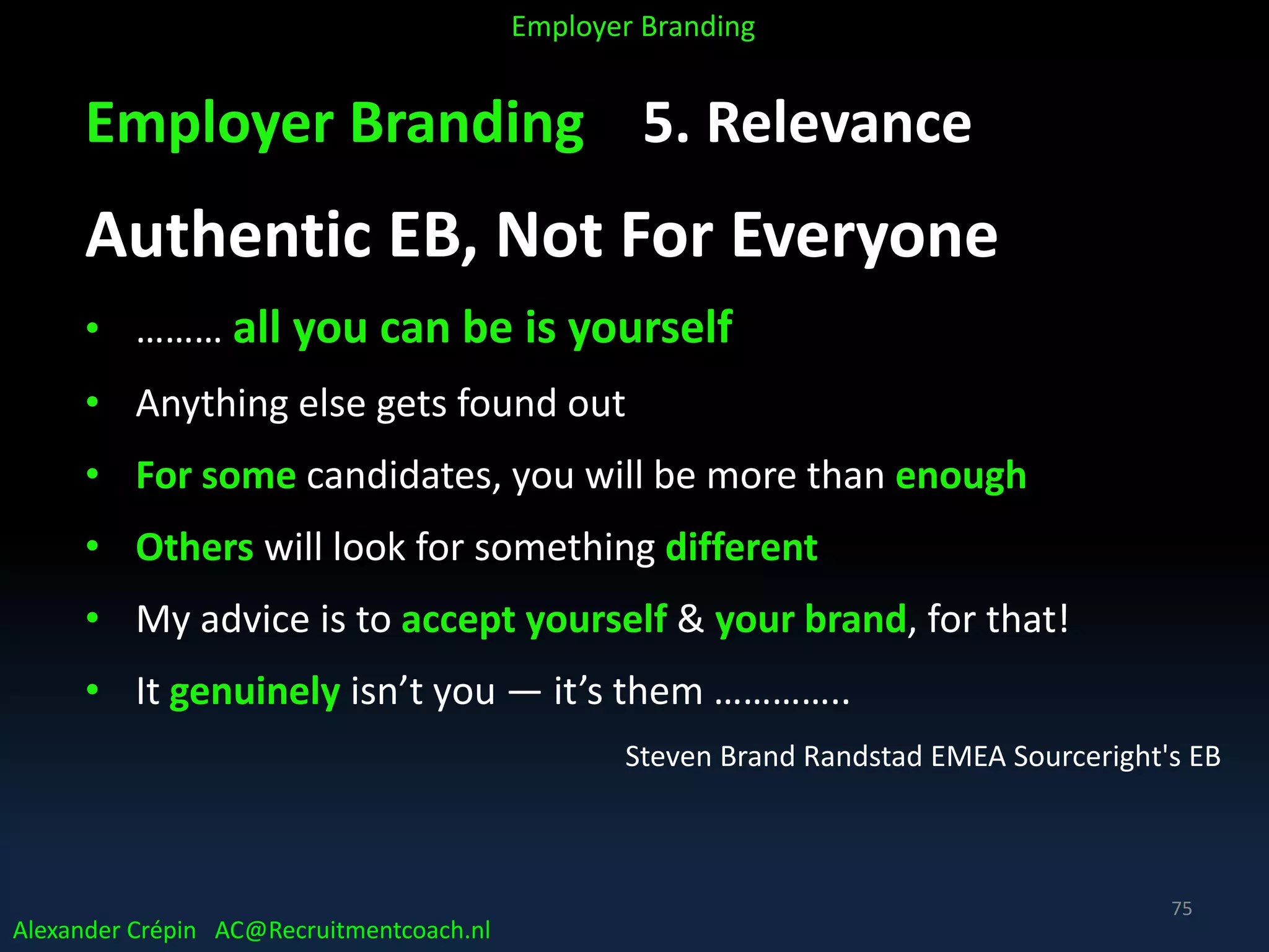 Employer Branding 5. Relevance
Authentic EB, Not For Everyone
• ……… all you can be is yourself
• Anything else gets found out
• For some candidates, you will be more than enough
• Others will look for something different
• My advice is to accept yourself & your brand, for that!
• It genuinely isn’t you — it’s them …………..
Steven Brand Randstad EMEA Sourceright's EB
Alexander Crépin AC@Recruitmentcoach.nl
Employer Branding
75
 