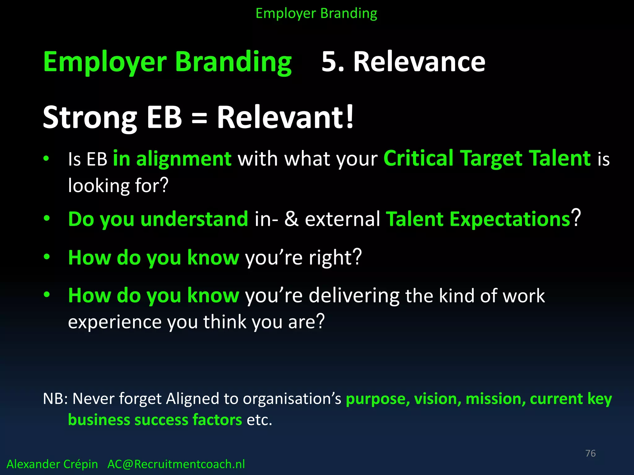 Employer Branding 5. Relevance
Strong EB = Relevant!
• Is EB in alignment with what your Critical Target Talent is
looking for?
• Do you understand in- & external Talent Expectations?
• How do you know you’re right?
• How do you know you’re delivering the kind of work
experience you think you are?
NB: Never forget Aligned to organisation’s purpose, vision, mission, current key
business success factors etc.
Alexander Crépin AC@Recruitmentcoach.nl
Employer Branding
76
 