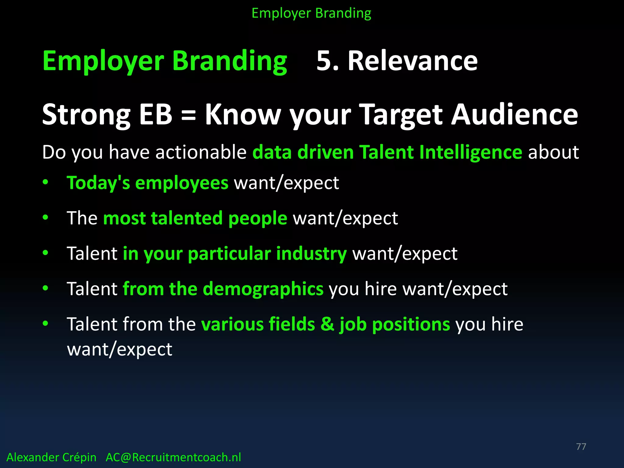 Employer Branding 5. Relevance
Strong EB = Know your Target Audience
Do you have actionable data driven Talent Intelligence about
• Today's employees want/expect
• The most talented people want/expect
• Talent in your particular industry want/expect
• Talent from the demographics you hire want/expect
• Talent from the various fields & job positions you hire
want/expect
Alexander Crépin AC@Recruitmentcoach.nl
Employer Branding
77
 