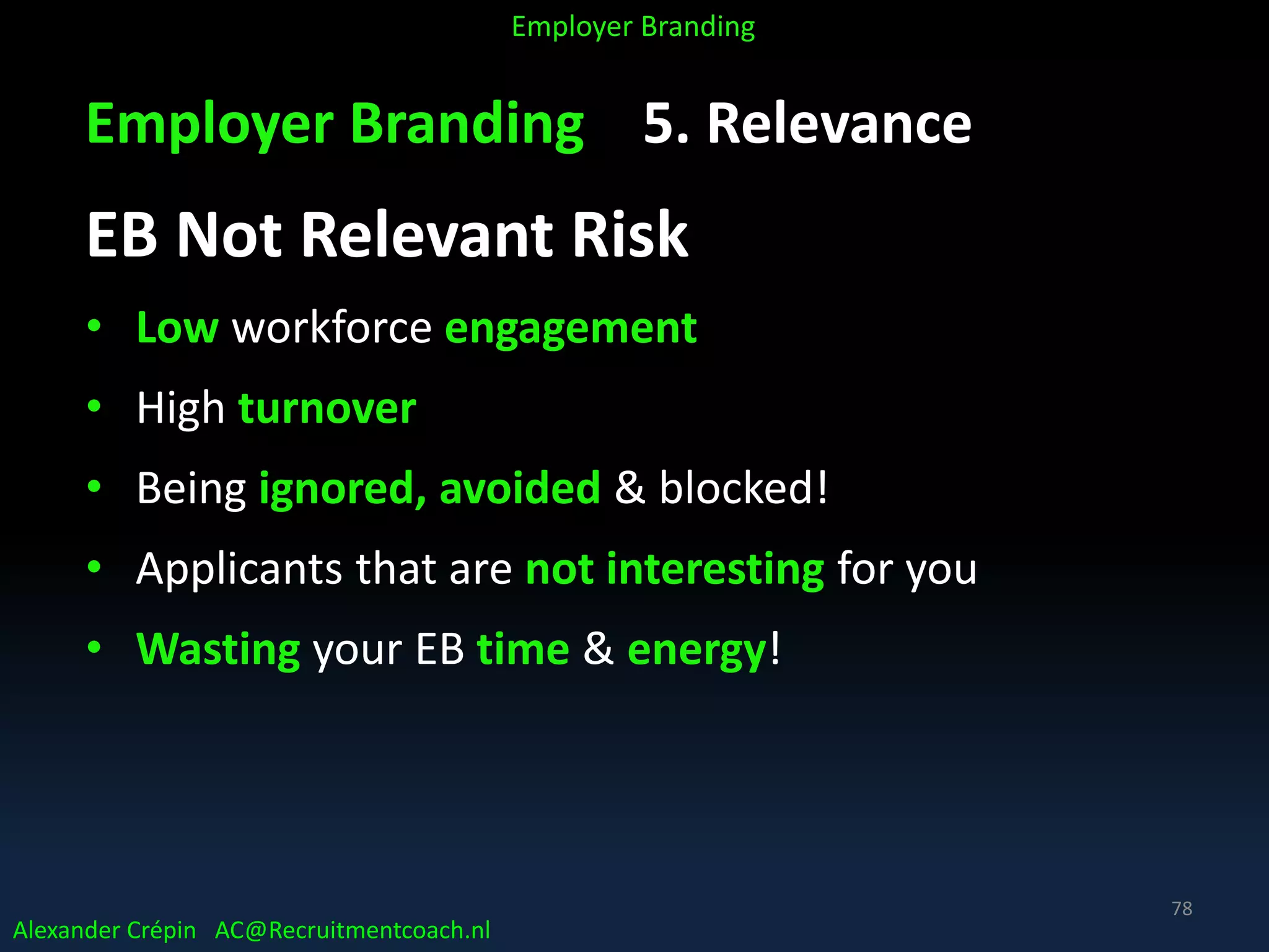 Employer Branding 5. Relevance
EB Not Relevant Risk
• Low workforce engagement
• High turnover
• Being ignored, avoided & blocked!
• Applicants that are not interesting for you
• Wasting your EB time & energy!
Alexander Crépin AC@Recruitmentcoach.nl
Employer Branding
78
 