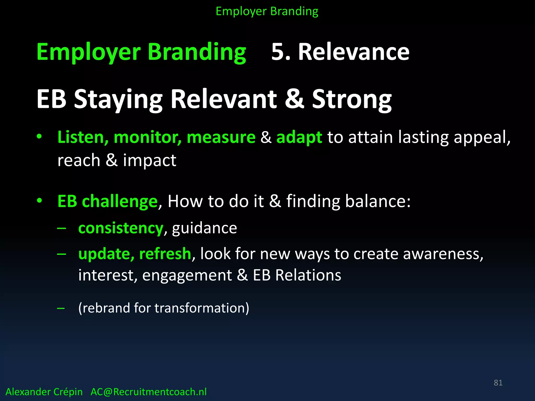 Employer Branding 5. Relevance
EB Staying Relevant & Strong
• Listen, monitor, measure & adapt to attain lasting appeal,
reach & impact
• EB challenge, How to do it & finding balance:
– consistency, guidance
– update, refresh, look for new ways to create awareness,
interest, engagement & EB Relations
– (rebrand for transformation)
Alexander Crépin AC@Recruitmentcoach.nl
Employer Branding
81
 