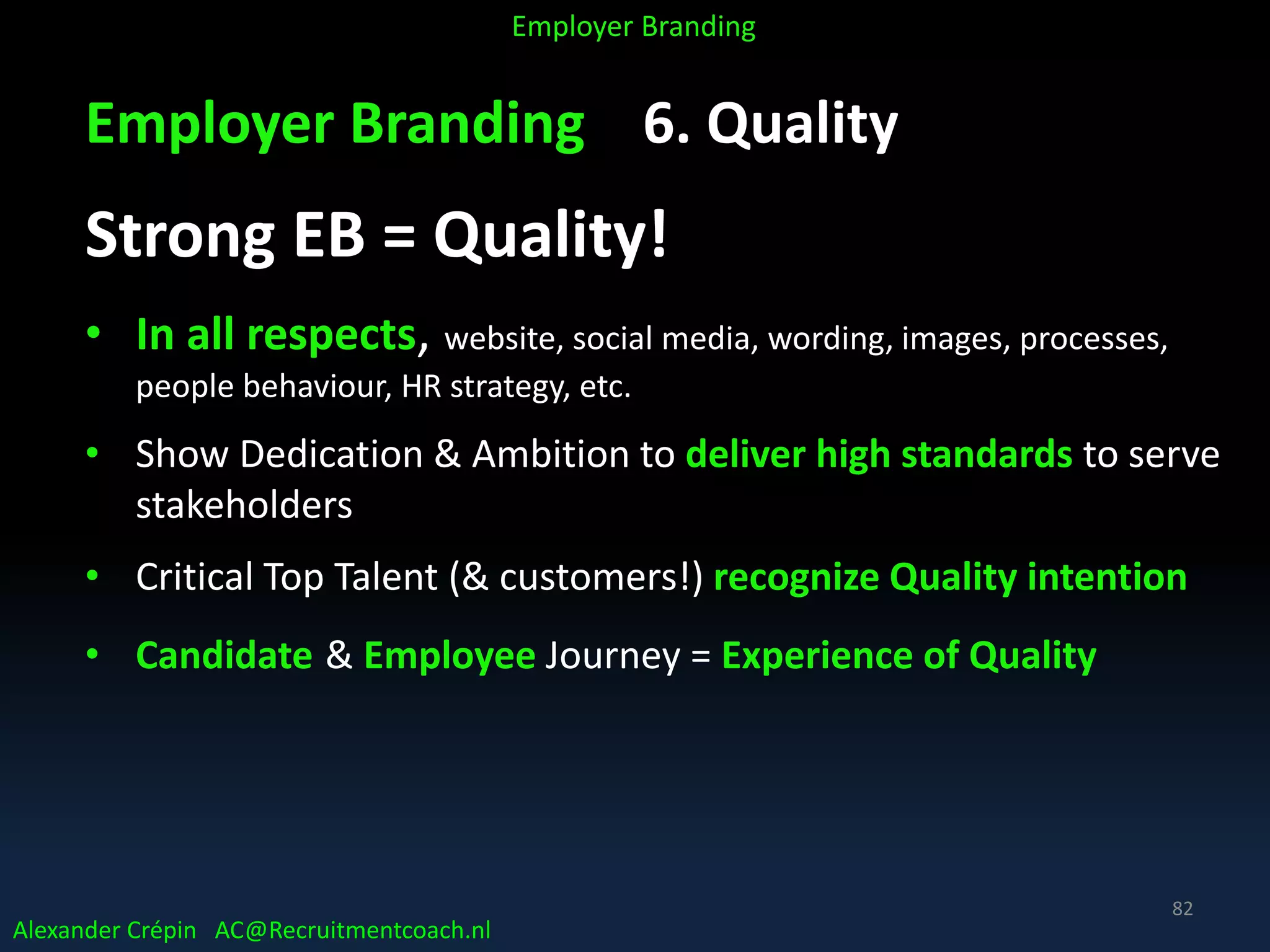 Employer Branding 6. Quality
Strong EB = Quality!
• In all respects, website, social media, wording, images, processes,
people behaviour, HR strategy, etc.
• Show Dedication & Ambition to deliver high standards to serve
stakeholders
• Critical Top Talent (& customers!) recognize Quality intention
• Candidate & Employee Journey = Experience of Quality
Alexander Crépin AC@Recruitmentcoach.nl
Employer Branding
82
 