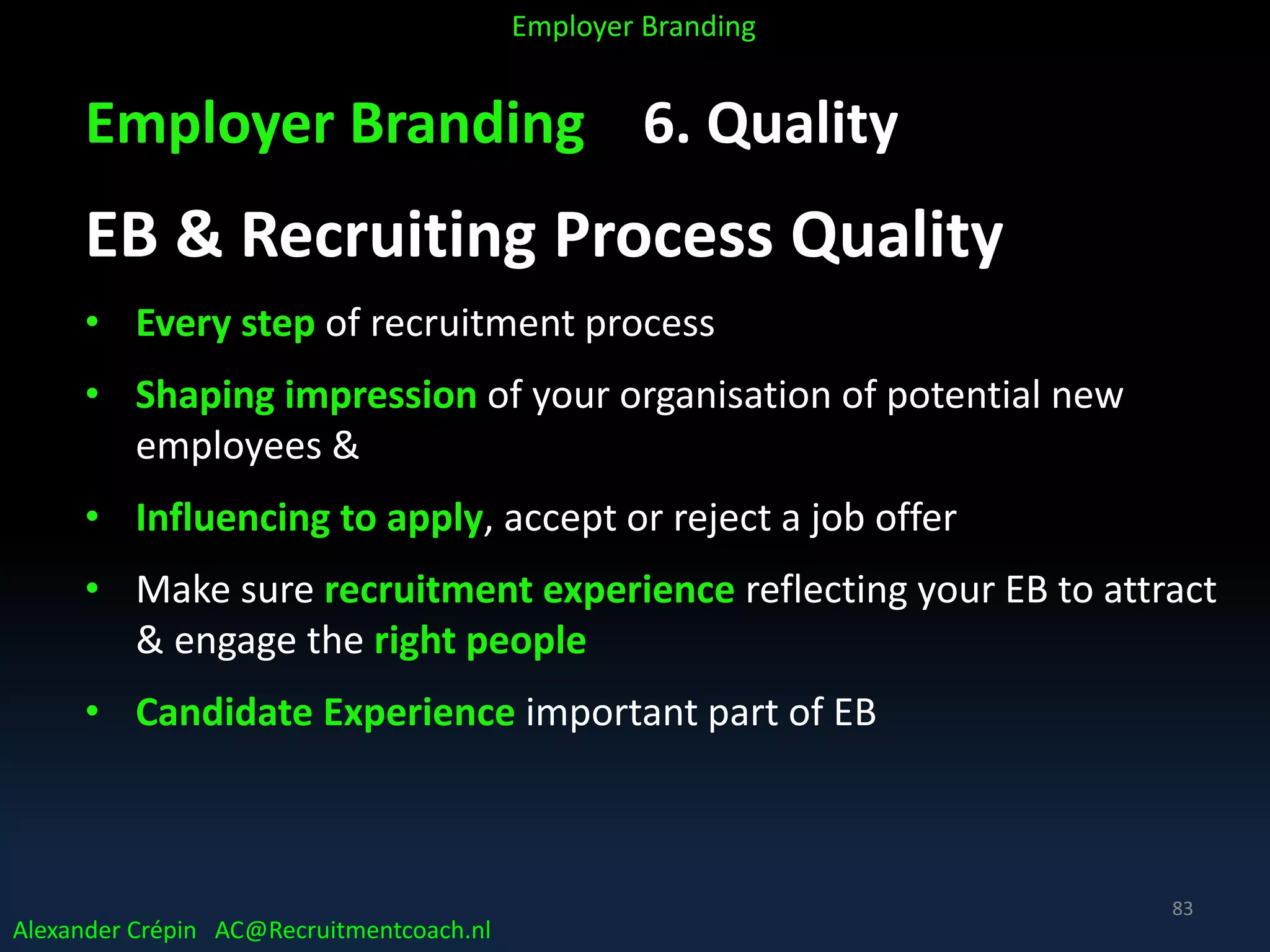 Employer Branding 6. Quality
EB & Recruiting Process Quality
• Every step of recruitment process
• Shaping impression of your organisation of potential new
employees &
• Influencing to apply, accept or reject a job offer
• Make sure recruitment experience reflecting your EB to attract
& engage the right people
• Candidate Experience important part of EB
Alexander Crépin AC@Recruitmentcoach.nl
Employer Branding
83
 