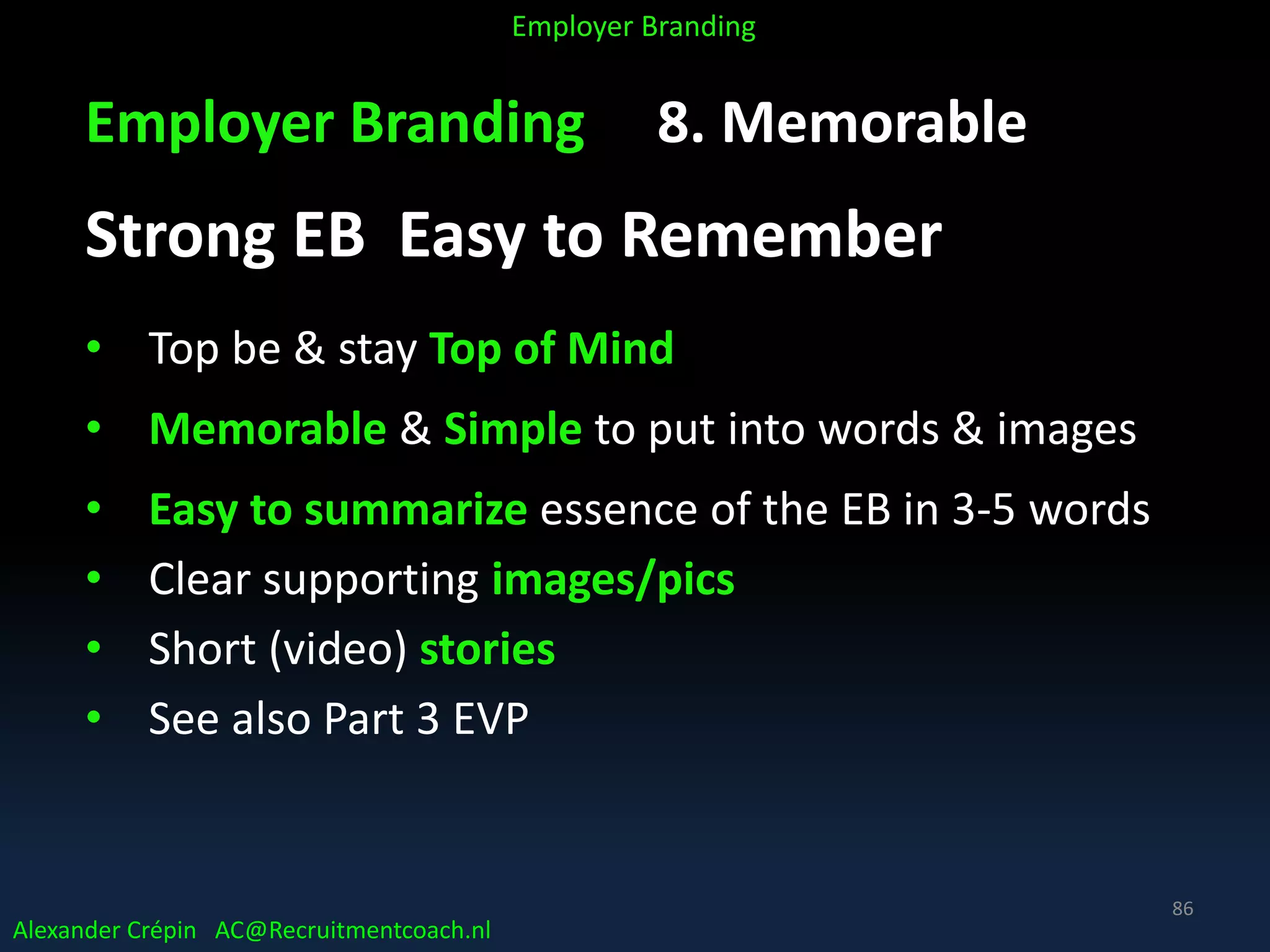 Employer Branding 8. Memorable
Strong EB Easy to Remember
• Top be & stay Top of Mind
• Memorable & Simple to put into words & images
• Easy to summarize essence of the EB in 3-5 words
• Clear supporting images/pics
• Short (video) stories
• See also Part 3 EVP
Alexander Crépin AC@Recruitmentcoach.nl
Employer Branding
86
 