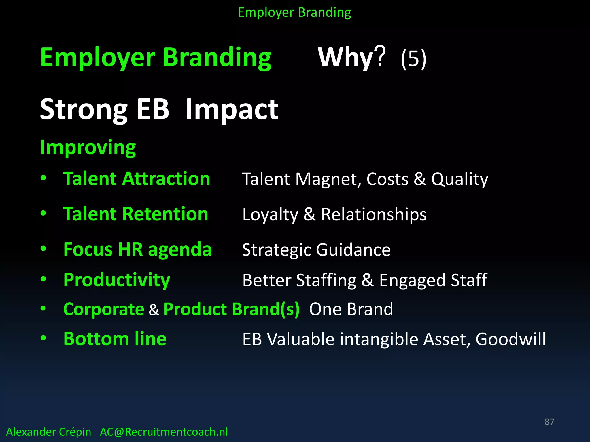 Employer Branding Why? (5)
Strong EB Impact
Improving
• Talent Attraction Talent Magnet, Costs & Quality
• Talent Retention Loyalty & Relationships
• Focus HR agenda Strategic Guidance
• Productivity Better Staffing & Engaged Staff
• Corporate & Product Brand(s) One Brand
• Bottom line EB Valuable intangible Asset, Goodwill
Alexander Crépin AC@Recruitmentcoach.nl
Employer Branding
87
 