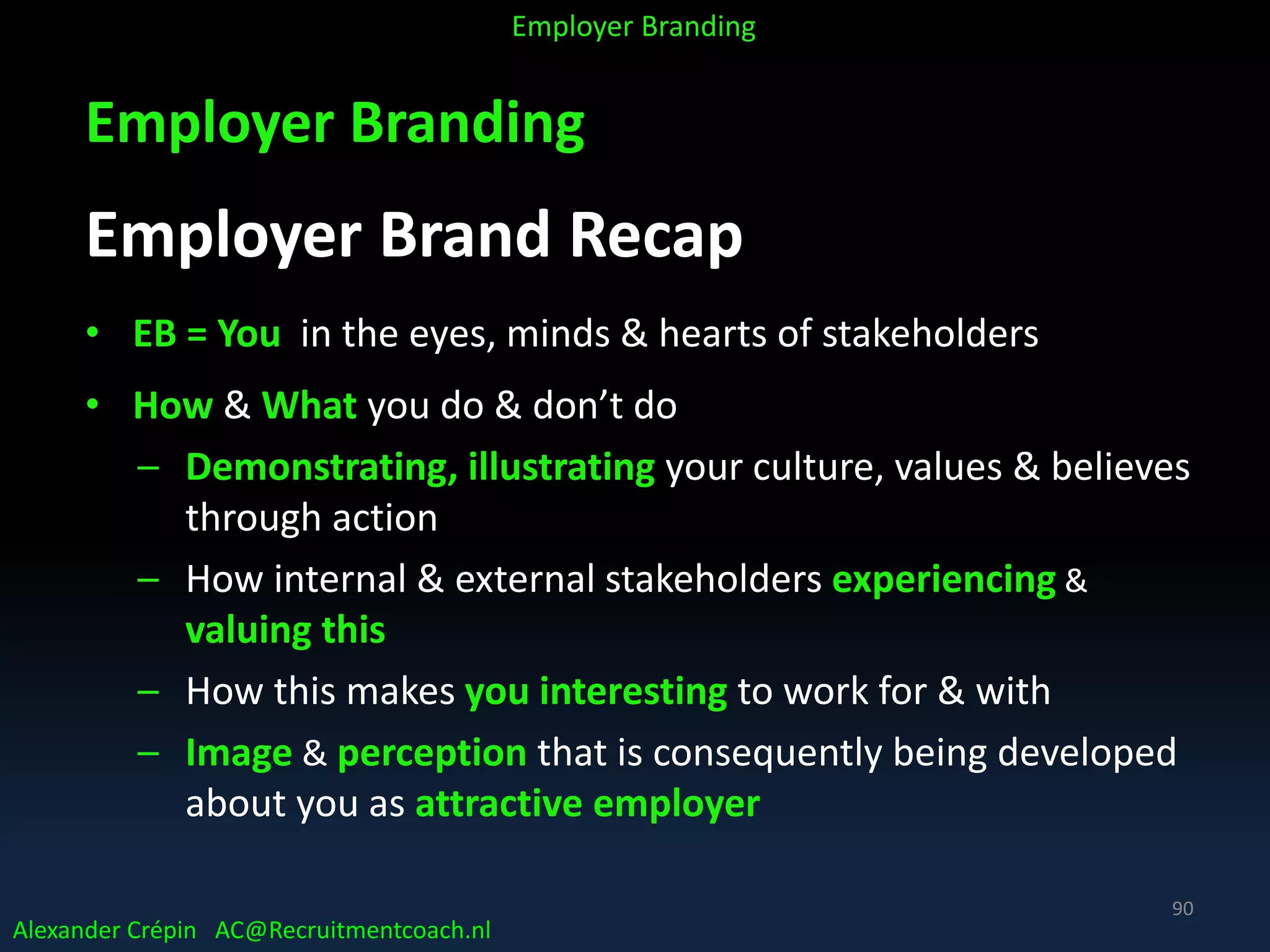 Employer Branding
Employer Brand Recap
• EB = You in the eyes, minds & hearts of stakeholders
• How & What you do & don’t do
– Demonstrating, illustrating your culture, values & believes
through action
– How internal & external stakeholders experiencing &
valuing this
– How this makes you interesting to work for & with
– Image & perception that is consequently being developed
about you as attractive employer
Alexander Crépin AC@Recruitmentcoach.nl
Employer Branding
90
 