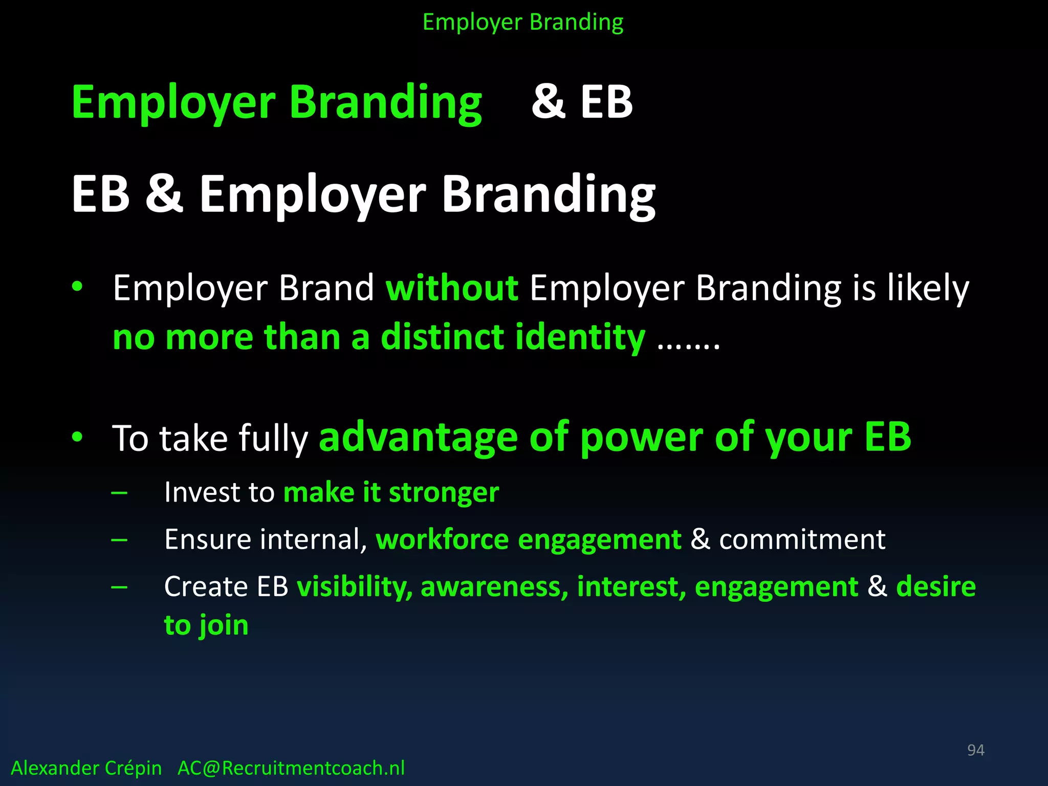Employer Branding & EB
EB & Employer Branding
• Employer Brand without Employer Branding is likely
no more than a distinct identity …….
• To take fully advantage of power of your EB
– Invest to make it stronger
– Ensure internal, workforce engagement & commitment
– Create EB visibility, awareness, interest, engagement & desire
to join
Alexander Crépin AC@Recruitmentcoach.nl
Employer Branding
94
 