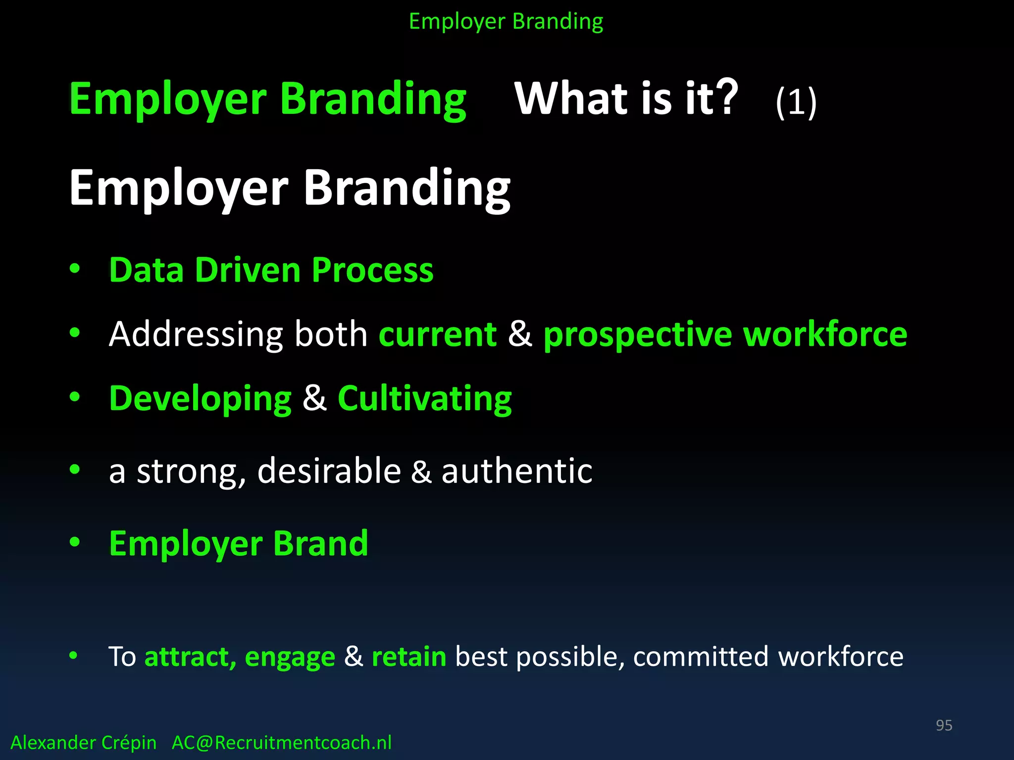 Employer Branding What is it? (1)
Employer Branding
• Data Driven Process
• Addressing both current & prospective workforce
• Developing & Cultivating
• a strong, desirable & authentic
• Employer Brand
• To attract, engage & retain best possible, committed workforce
Alexander Crépin AC@Recruitmentcoach.nl
Employer Branding
95
 