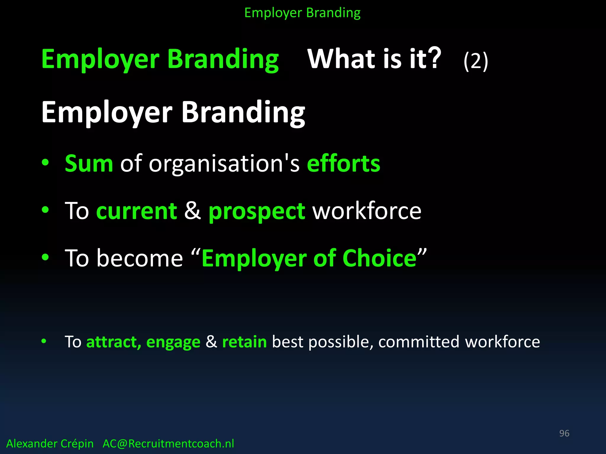 Employer Branding What is it? (2)
Employer Branding
• Sum of organisation's efforts
• To current & prospect workforce
• To become “Employer of Choice”
• To attract, engage & retain best possible, committed workforce
Alexander Crépin AC@Recruitmentcoach.nl
Employer Branding
96
 