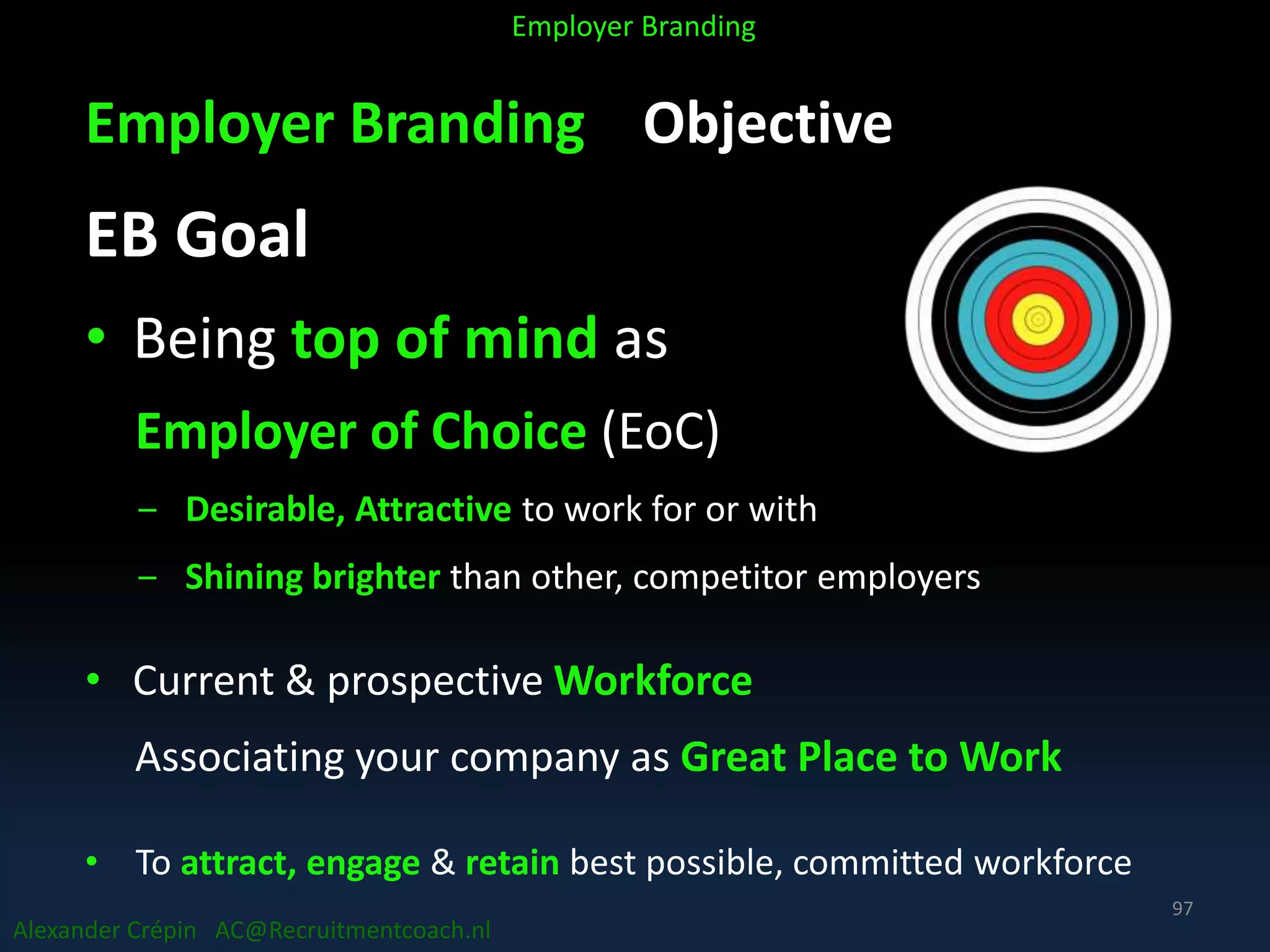 Employer Branding Objective
EB Goal
• Being top of mind as
Employer of Choice (EoC)
‒ Desirable, Attractive to work for or with
‒ Shining brighter than other, competitor employers
• Current & prospective Workforce
Associating your company as Great Place to Work
• To attract, engage & retain best possible, committed workforce
Alexander Crépin AC@Recruitmentcoach.nl
Employer Branding
97
 