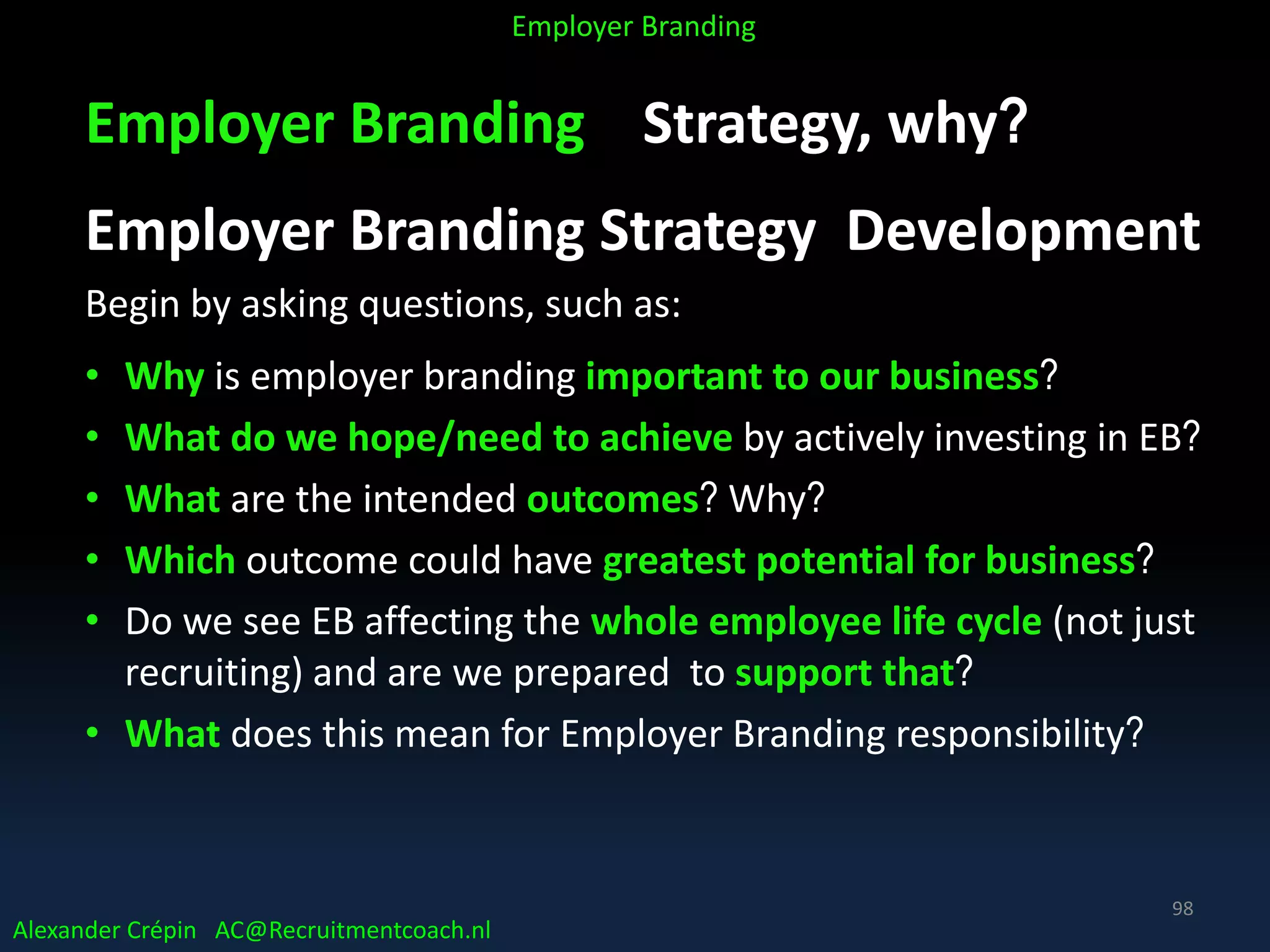 Employer Branding Strategy, why?
Employer Branding Strategy Development
Begin by asking questions, such as:
• Why is employer branding important to our business?
• What do we hope/need to achieve by actively investing in EB?
• What are the intended outcomes? Why?
• Which outcome could have greatest potential for business?
• Do we see EB affecting the whole employee life cycle (not just
recruiting) and are we prepared to support that?
• What does this mean for Employer Branding responsibility?
Alexander Crépin AC@Recruitmentcoach.nl
Employer Branding
98
 