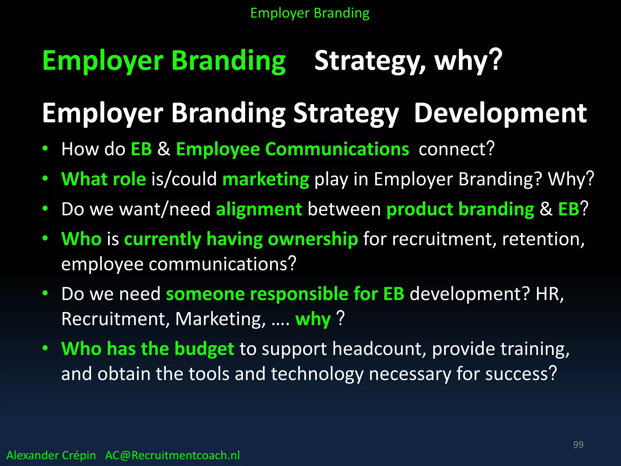 Employer Branding Strategy, why?
Employer Branding Strategy Development
• How do EB & Employee Communications connect?
• What role is/could marketing play in Employer Branding? Why?
• Do we want/need alignment between product branding & EB?
• Who is currently having ownership for recruitment, retention,
employee communications?
• Do we need someone responsible for EB development? HR,
Recruitment, Marketing, …. why ?
• Who has the budget to support headcount, provide training,
and obtain the tools and technology necessary for success?
Alexander Crépin AC@Recruitmentcoach.nl
Employer Branding
99
 