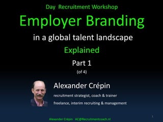 Day Recruitment Workshop
Employer Branding
in a global talent landscape
Explained
Part 1
(of 4)
1
Alexander Crépin
recruitment strategist, coach & trainer
freelance, interim recruiting & management
Alexander Crépin AC@Recruitmentcoach.nl
 