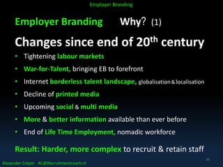Employer Branding Why? (1)
Changes since end of 20th century
• Tightening labour markets
• War-for-Talent, bringing EB to forefront
• Internet borderless talent landscape, globalisation&localisation
• Decline of printed media
• Upcoming social & multi media
• More & better information available than ever before
• End of Life Time Employment, nomadic workforce
Result: Harder, more complex to recruit & retain staff
Alexander Crépin AC@Recruitmentcoach.nl
Employer Branding
10
 