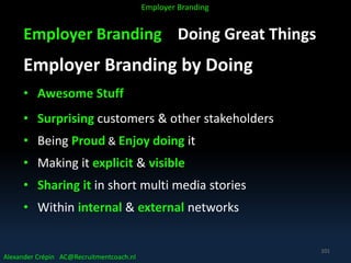 Employer Branding Doing Great Things
Employer Branding by Doing
• Awesome Stuff
• Surprising customers & other stakeholders
• Being Proud & Enjoy doing it
• Making it explicit & visible
• Sharing it in short multi media stories
• Within internal & external networks
Alexander Crépin AC@Recruitmentcoach.nl
Employer Branding
101
 