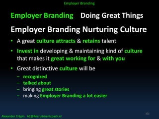 Employer Branding Doing Great Things
Employer Branding Nurturing Culture
• A great culture attracts & retains talent
• Invest in developing & maintaining kind of culture
that makes it great working for & with you
• Great distinctive culture will be
‒ recognized
‒ talked about
‒ bringing great stories
‒ making Employer Branding a lot easier
Alexander Crépin AC@Recruitmentcoach.nl
Employer Branding
102
 