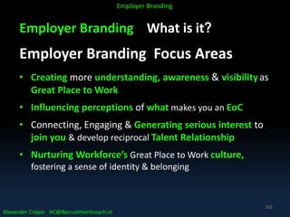 Employer Branding What is it?
Employer Branding Focus Areas
• Creating more understanding, awareness & visibilityas
Great Place to Work
• Influencing perceptions of what makes you an EoC
• Connecting, Engaging & Generating serious interest to
join you & develop reciprocal Talent Relationship
• Nurturing Workforce’s Great Place to Work culture,
fostering a sense of identity & belonging
Alexander Crépin AC@Recruitmentcoach.nl
Employer Branding
103
 