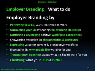 Employer Branding What to do
Employer Branding by
• Portraying your EB, your Great Place to Work
• Uncovering your EB by sharing real working life stories
• Nurturing & Leveraging positive Workforce Experiences
• Showcasing attractive EB characteristics & attributes
• Expressing value for current & prospective workforce
• Illustrating EB, why people like working for you
• Transparency, openness about what it’s like to work for you
• Clarifying what your EB is & is NOT
Alexander Crépin AC@Recruitmentcoach.nl
Employer Branding
105
 