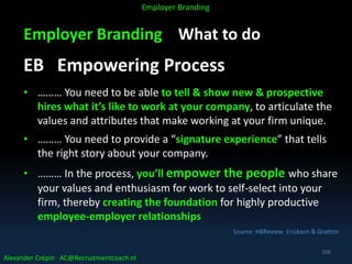 Employer Branding What to do
EB Empowering Process
• ……… You need to be able to tell & show new & prospective
hires what it’s like to work at your company, to articulate the
values and attributes that make working at your firm unique.
• ……… You need to provide a “signature experience” that tells
the right story about your company.
• ……… In the process, you’ll empower the people who share
your values and enthusiasm for work to self-select into your
firm, thereby creating the foundation for highly productive
employee-employer relationships
Source: HBReview Erickson & Gratton
Alexander Crépin AC@Recruitmentcoach.nl
Employer Branding
106
 