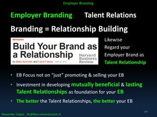 Employer Branding Talent Relations
Branding = Relationship Building
Likewise
Regard your
Employer Brand as
Talent Relationship
• EB Focus not on “just” promoting & selling your EB
• Investment in developing mutually beneficial & lasting
Talent Relationships as foundation for your EB
• The better the Talent Relationships, the better your EB
Alexander Crépin AC@Recruitmentcoach.nl
Employer Branding
108
 