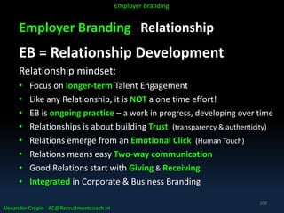 Employer Branding Relationship
EB = Relationship Development
Relationship mindset:
• Focus on longer-term Talent Engagement
• Like any Relationship, it is NOT a one time effort!
• EB is ongoing practice – a work in progress, developing over time
• Relationships is about building Trust (transparency & authenticity)
• Relations emerge from an Emotional Click (Human Touch)
• Relations means easy Two-way communication
• Good Relations start with Giving & Receiving
• Integrated in Corporate & Business Branding
Alexander Crépin AC@Recruitmentcoach.nl
Employer Branding
109
 