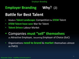 Employer Branding Why? (2)
Battle for Best Talent
• Modern Talent Landscape: Competition for STEM Talent
• STEM Talent have won War for Talent
• Talent Driven Labour Market
• Companies must “sell” themselves
as Attractive Employer, becoming Employer of Choice (EoC)
• Organizations need to brand & market themselves almost
as FMCG
Alexander Crépin AC@Recruitmentcoach.nl
Employer Branding
11
 