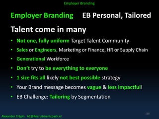 Employer Branding EB Personal, Tailored
Talent come in many
• Not one, fully uniform Target Talent Community
• Sales or Engineers, Marketing or Finance, HR or Supply Chain
• Generational Workforce
• Don’t try to be everything to everyone
• 1 size fits all likely not best possible strategy
• Your Brand message becomes vague & less impactful!
• EB Challenge: Tailoring by Segmentation
Alexander Crépin AC@Recruitmentcoach.nl
Employer Branding
110
 