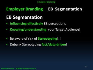 Employer Branding EB Segmentation
EB Segmentation
• Influencing effectively EB perceptions
• Knowing/understanding your Target Audience!
• Be aware of risk of Stereotyping!!!
• Debunk Stereotyping fact/data driven!
Alexander Crépin AC@Recruitmentcoach.nl
Employer Branding
111
 