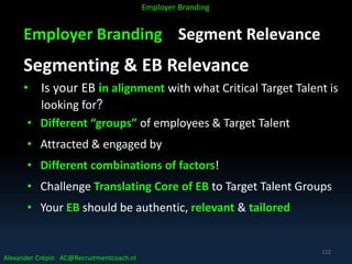 Employer Branding Segment Relevance
Segmenting & EB Relevance
• Is your EB in alignment with what Critical Target Talent is
looking for?
• Different “groups” of employees & Target Talent
• Attracted & engaged by
• Different combinations of factors!
• Challenge Translating Core of EB to Target Talent Groups
• Your EB should be authentic, relevant & tailored
Alexander Crépin AC@Recruitmentcoach.nl
Employer Branding
112
 